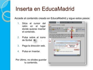 Inserta en EducaMadrid
Accede al contenido creado en EducaMadrid y sigue estos pasos:
  1.   Sitúa el cursor del
       ratón en el lugar
       donde quieras insertar
       el vídeo.

  2.   Pulsa sobre el icono
       de Scribd.

  3.   Pega la dirección web.

  4.   Pulsa en Insertar.


Por último, no olvides guardar
         tu contenido.
 
