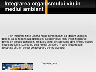 Integrarea organismului viu în mediul ambiant Timișoara, 2011 Prin integrare ființa umană nu se conformează ad-literam unei lumi date, ci ea se raportează acesteia și își raportează sieși încât integrarea devine un proces complex și cu dublu sens: dinspre lume spre ființe și despre ființe spre lume. Lumea nu este numai un cadru în care ființa trebuie acceptată ci și un obiect de acceptare pentru aceasta.  