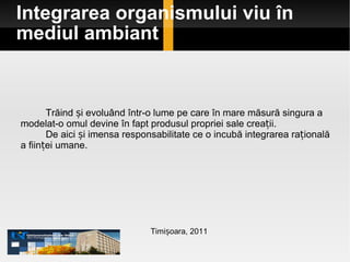 Integrarea organismului viu în mediul ambiant Timișoara, 2011 Trăind și evoluând într-o lume pe care în mare măsură singura a modelat-o omul devine în fapt produsul propriei sale creații.  De aici și imensa responsabilitate ce o incubă integrarea rațională a ființei umane. 