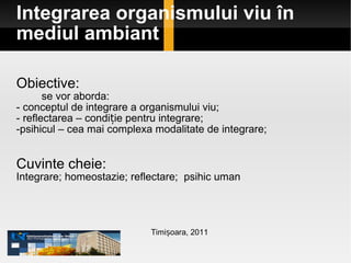 Integrarea organismului viu în mediul ambiant Obiective: se vor aborda: - conceptul de integrare a organismului viu;  - reflectarea – condiție pentru integrare; psihicul – cea mai complexa modalitate de integrare;  Cuvinte cheie: Integrare; homeostazie; reflectare;  psihic uman Timișoara, 2011 
