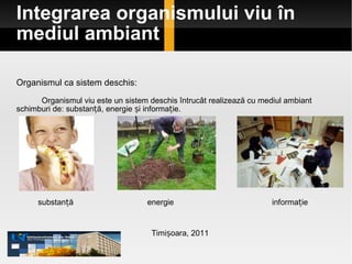 Integrarea organismului viu în mediul ambiant Organismul ca sistem deschis:  Organismul viu este un sistem deschis întrucât realizează cu mediul ambiant schimburi de :  substanță, energie și informație.  Timișoara, 2011 substanță energie informație 