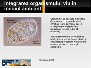 Integrarea organismului viu în mediul ambiant Timișoara, 2011 Organismul se găsește în situația de a face un compromis: de a întreține relații cu mediu dar  în același timp să își păstreze identitatea (nivelul redus al entropiei) Această proprietate de invarianță relativă se numește homeostazie și e rezultatul proceselor integratoare (umoral, endocrin neural și psihologic) Mediul ambiant Organism unicelular 