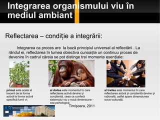Integrarea organismului viu în mediul ambiant Timișoara, 2011 Reflectarea – condiție a integrării:   Integrarea ca proces are  la bază principiul universal al reflectării . La rândul ei, reflectarea în lumea obiectiva cunoaște un continuu proces de devenire în cadrul căreia se pot distinge trei momente esențiale: primul  este acela al trecerii de la forma activă la forma activă specifică lumii vi; al doilea  este momentul în care reflectarea activă devine și conștientă, ceea ce conferă sistemului viu o nouă dimensiune -  cea psihologică al treilea  este momentul în care reflectarea activă și conștientă devine și rațională, astfel apare dimensiunea socio-culturală. 