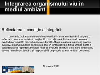 Integrarea organismului viu în mediul ambiant Timișoara, 2011 Reflectarea – condiție a integrării : La om dezvoltarea sistemului neuroendocrin este în măsură să asigure o reflectare nu numai activă și conștientă, ci și rațională, ființa umană devenind cvadridimensională: bio-psiho-socio-culturală. Aflate la capătul unui lung proces evolutiv, al cărui punct de pornire s-a aflat în lumea nevoie, ființa umană poate fi considerată ca reprezentând acel nivel de evoluție al naturii de la care aceasta nu devine numai conștientă ci și responsabilă de propria sa existență și denumire.  