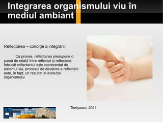 Integrarea organismului viu în mediul ambiant Timișoara, 2011 Reflectarea – condiție a integrării: Ca proces, reflectarea presupune o sumă de relații între reflectat și reflectant.  Întrucât reflectantul este reprezentat de sistemul viu, procesul de devenire a reflectării este, în fapt, un rezultat al evoluției organismului 