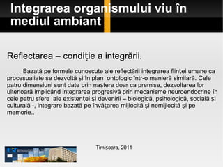 Integrarea organismului viu în mediul ambiant Timișoara, 2011 Reflectarea – condiție a integrării : Bazată pe formele cunoscute ale reflectării integrarea ființei umane ca procesualiate se dezvoltă și în plan  ontologic într-o manieră similară. Cele patru dimensiuni sunt date prin naștere doar ca premise, dezvoltarea lor ulterioară implicând integrarea progresivă prin mecanisme neuroendocrine în cele patru sfere  ale existenței și devenirii – biologică, psihologică, socială și culturală -, integrare bazată pe învățarea mijlocită și nemijlocită și pe memorie..  
