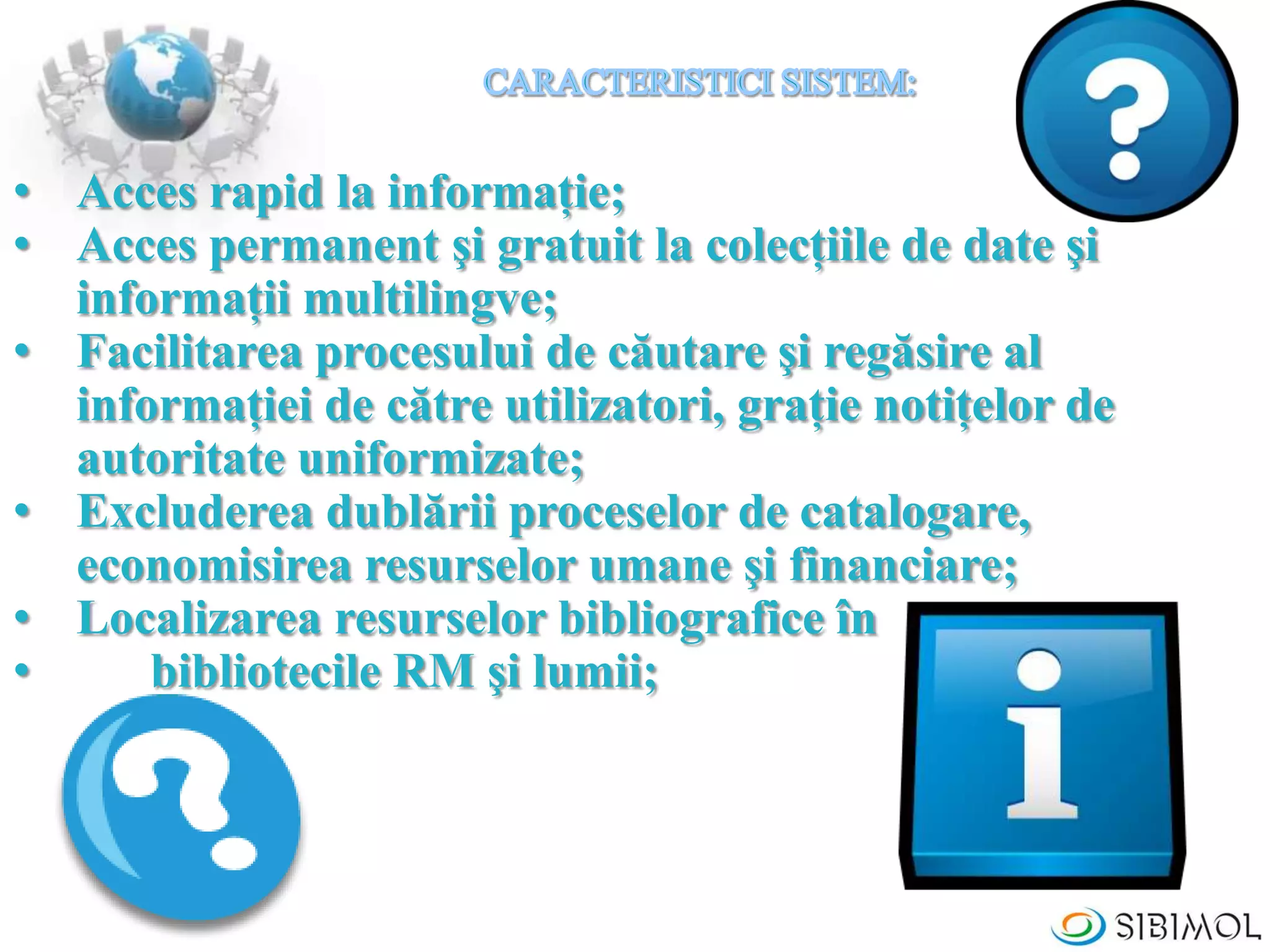 • Acces rapid la informaţie;
• Acces permanent şi gratuit la colecţiile de date şi
informaţii multilingve;
• Facilitarea procesului de căutare şi regăsire al
informaţiei de către utilizatori, graţie notiţelor de
autoritate uniformizate;
• Excluderea dublării proceselor de catalogare,
economisirea resurselor umane şi financiare;
• Localizarea resurselor bibliografice în
• bibliotecile RM şi lumii;
 