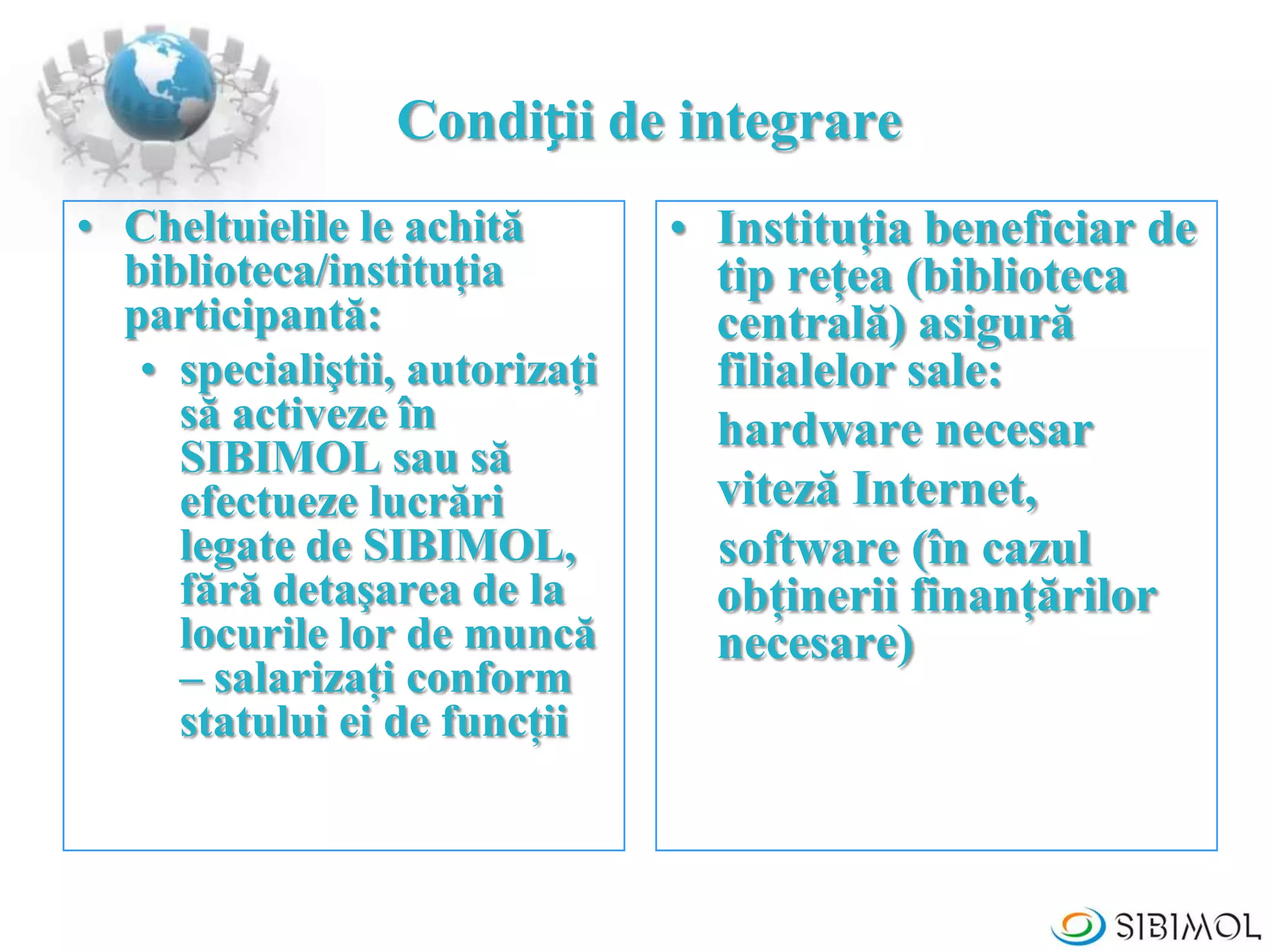 Condiții de integrare
• Cheltuielile le achită
biblioteca/instituţia
participantă:
• specialiştii, autorizaţi
să activeze în
SIBIMOL sau să
efectueze lucrări
legate de SIBIMOL,
fără detaşarea de la
locurile lor de muncă
– salarizaţi conform
statului ei de funcţii
• Instituţia beneficiar de
tip reţea (biblioteca
centrală) asigură
filialelor sale:
hardware necesar
viteză Internet,
software (în cazul
obţinerii finanţărilor
necesare)
 