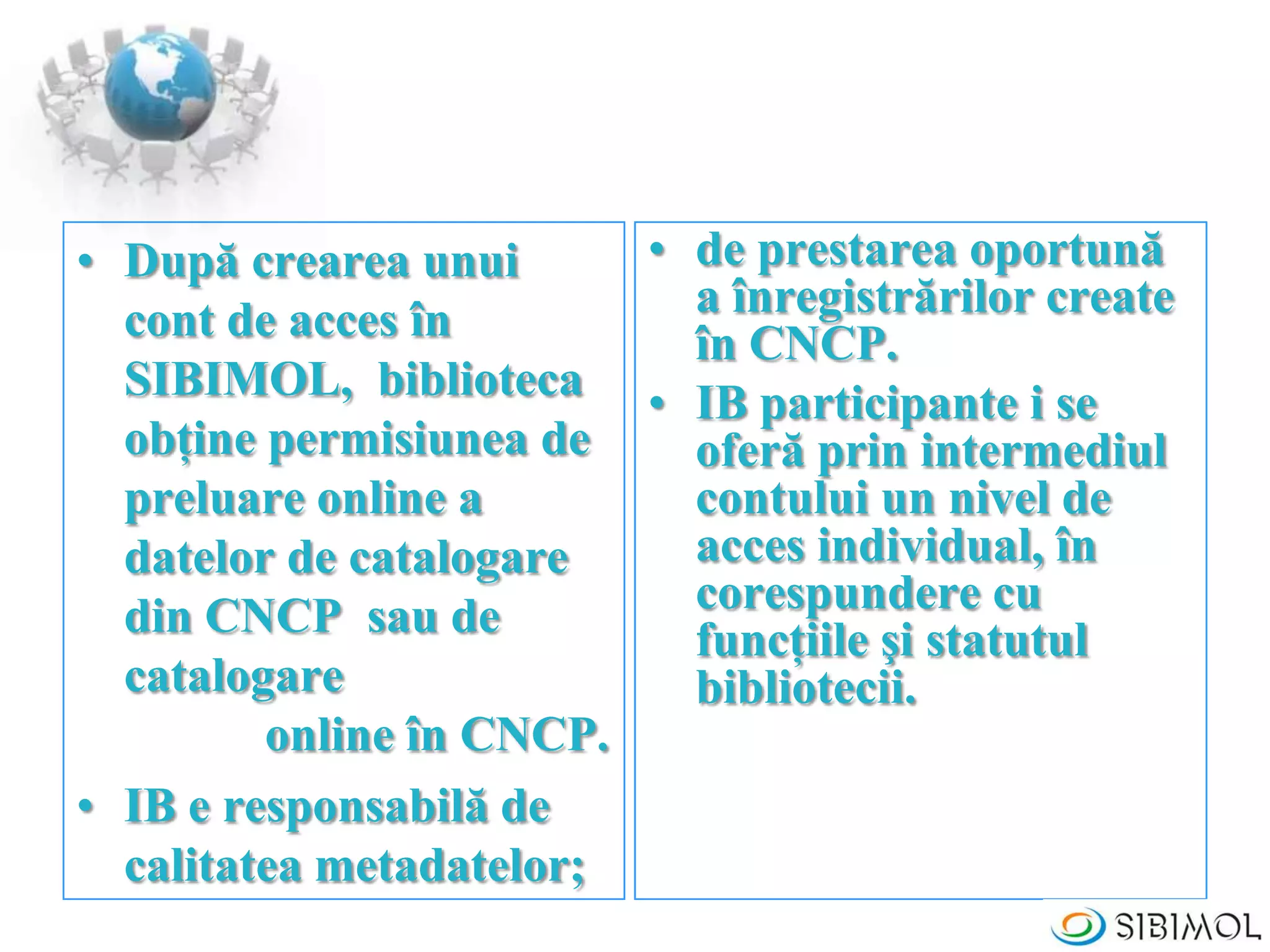 • După crearea unui
cont de acces în
SIBIMOL, biblioteca
obţine permisiunea de
preluare online a
datelor de catalogare
din CNCP sau de
catalogare
online în CNCP.
• IB e responsabilă de
calitatea metadatelor;
• de prestarea oportună
a înregistrărilor create
în CNCP.
• IB participante i se
oferă prin intermediul
contului un nivel de
acces individual, în
corespundere cu
funcţiile şi statutul
bibliotecii.
 