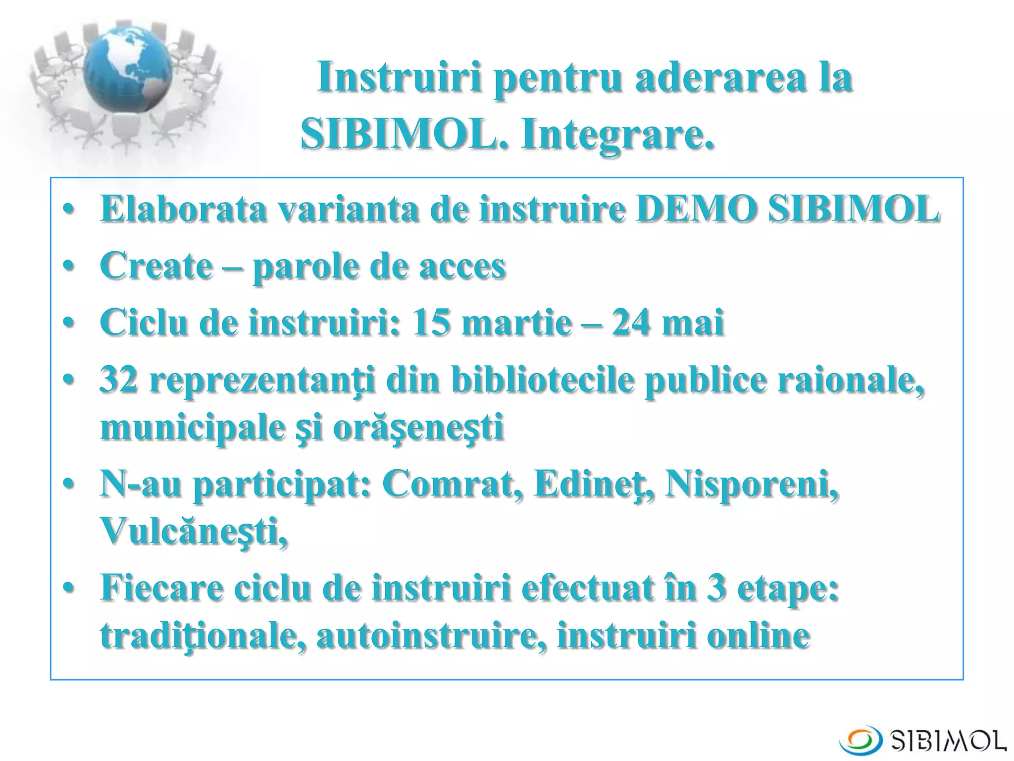 Instruiri pentru aderarea la
SIBIMOL. Integrare.
• Elaborata varianta de instruire DEMO SIBIMOL
• Create – parole de acces
• Ciclu de instruiri: 15 martie – 24 mai
• 32 reprezentanți din bibliotecile publice raionale,
municipale și orășenești
• N-au participat: Comrat, Edineț, Nisporeni,
Vulcănești,
• Fiecare ciclu de instruiri efectuat în 3 etape:
tradiționale, autoinstruire, instruiri online
 