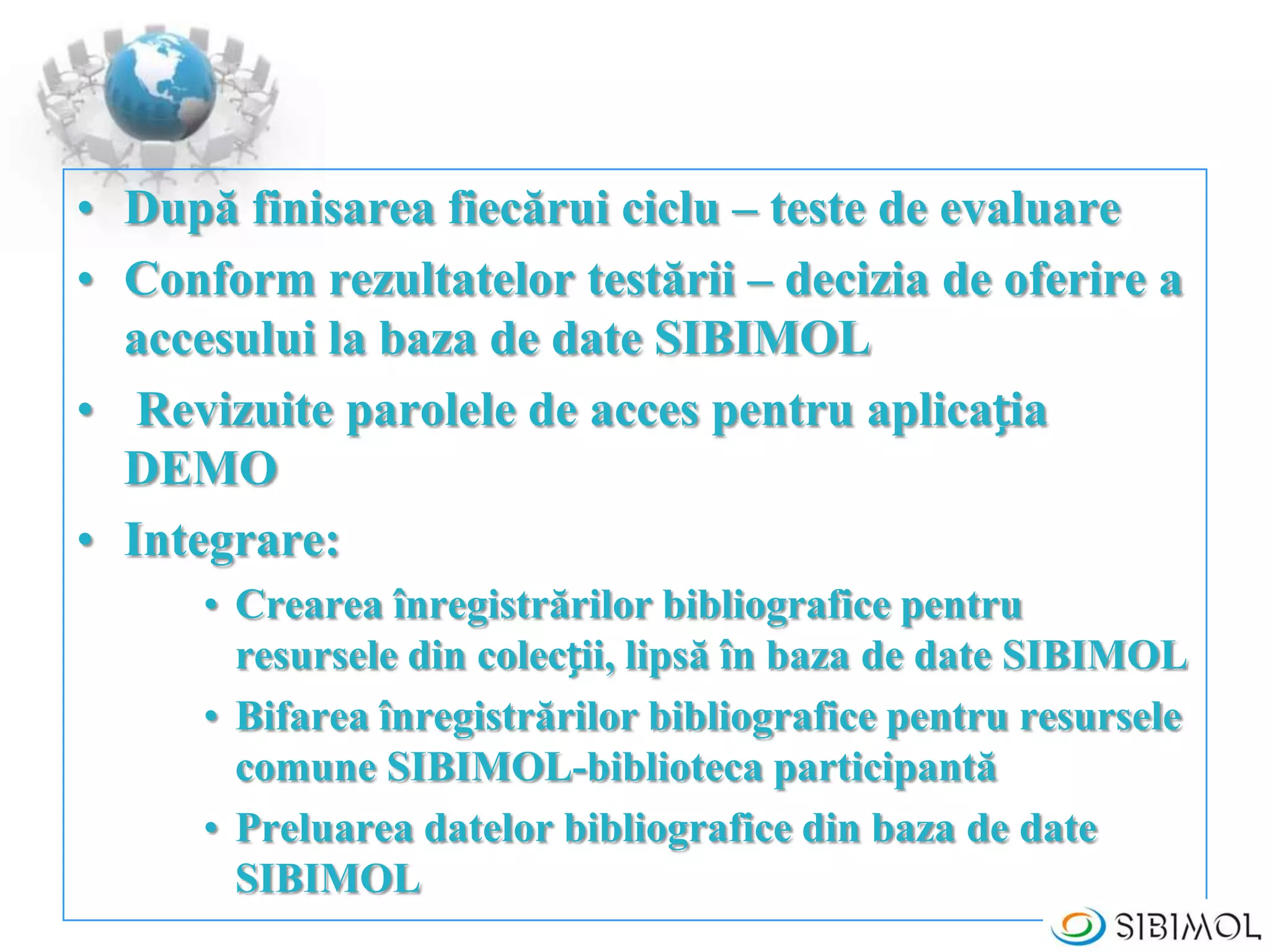 • După finisarea fiecărui ciclu – teste de evaluare
• Conform rezultatelor testării – decizia de oferire a
accesului la baza de date SIBIMOL
• Revizuite parolele de acces pentru aplicația
DEMO
• Integrare:
• Crearea înregistrărilor bibliografice pentru
resursele din colecții, lipsă în baza de date SIBIMOL
• Bifarea înregistrărilor bibliografice pentru resursele
comune SIBIMOL-biblioteca participantă
• Preluarea datelor bibliografice din baza de date
SIBIMOL
 