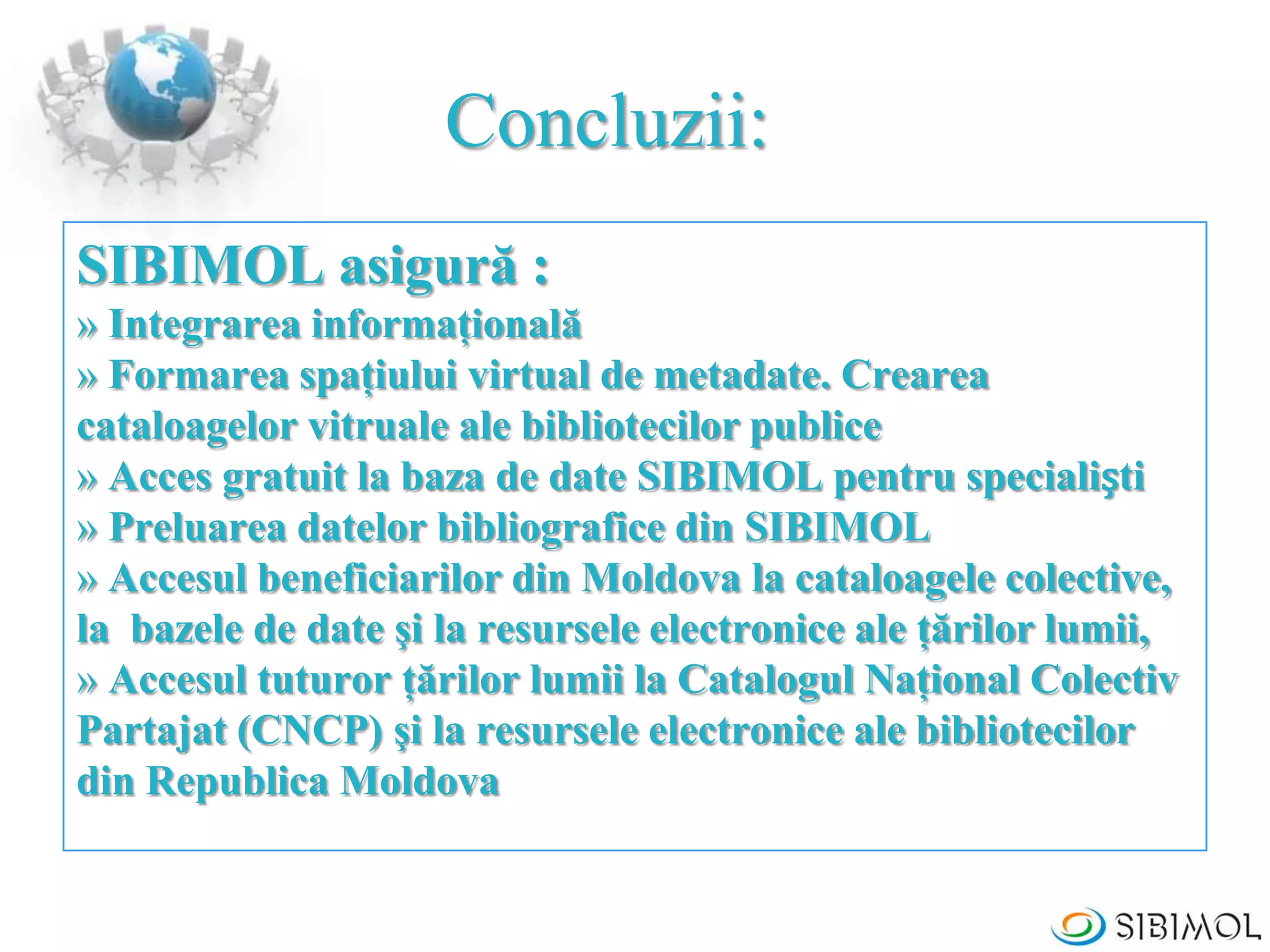 Concluzii:
SIBIMOL asigură :
» Integrarea informaţională
» Formarea spaţiului virtual de metadate. Crearea
cataloagelor vitruale ale bibliotecilor publice
» Acces gratuit la baza de date SIBIMOL pentru specialiști
» Preluarea datelor bibliografice din SIBIMOL
» Accesul beneficiarilor din Moldova la cataloagele colective,
la bazele de date şi la resursele electronice ale ţărilor lumii,
» Accesul tuturor ţărilor lumii la Catalogul Naţional Colectiv
Partajat (CNCP) şi la resursele electronice ale bibliotecilor
din Republica Moldova
 