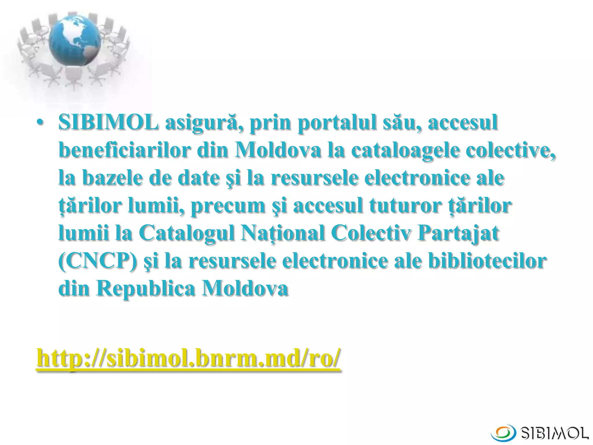 • SIBIMOL asigură, prin portalul său, accesul
beneficiarilor din Moldova la cataloagele colective,
la bazele de date şi la resursele electronice ale
ţărilor lumii, precum şi accesul tuturor ţărilor
lumii la Catalogul Naţional Colectiv Partajat
(CNCP) şi la resursele electronice ale bibliotecilor
din Republica Moldova
http://sibimol.bnrm.md/ro/
 