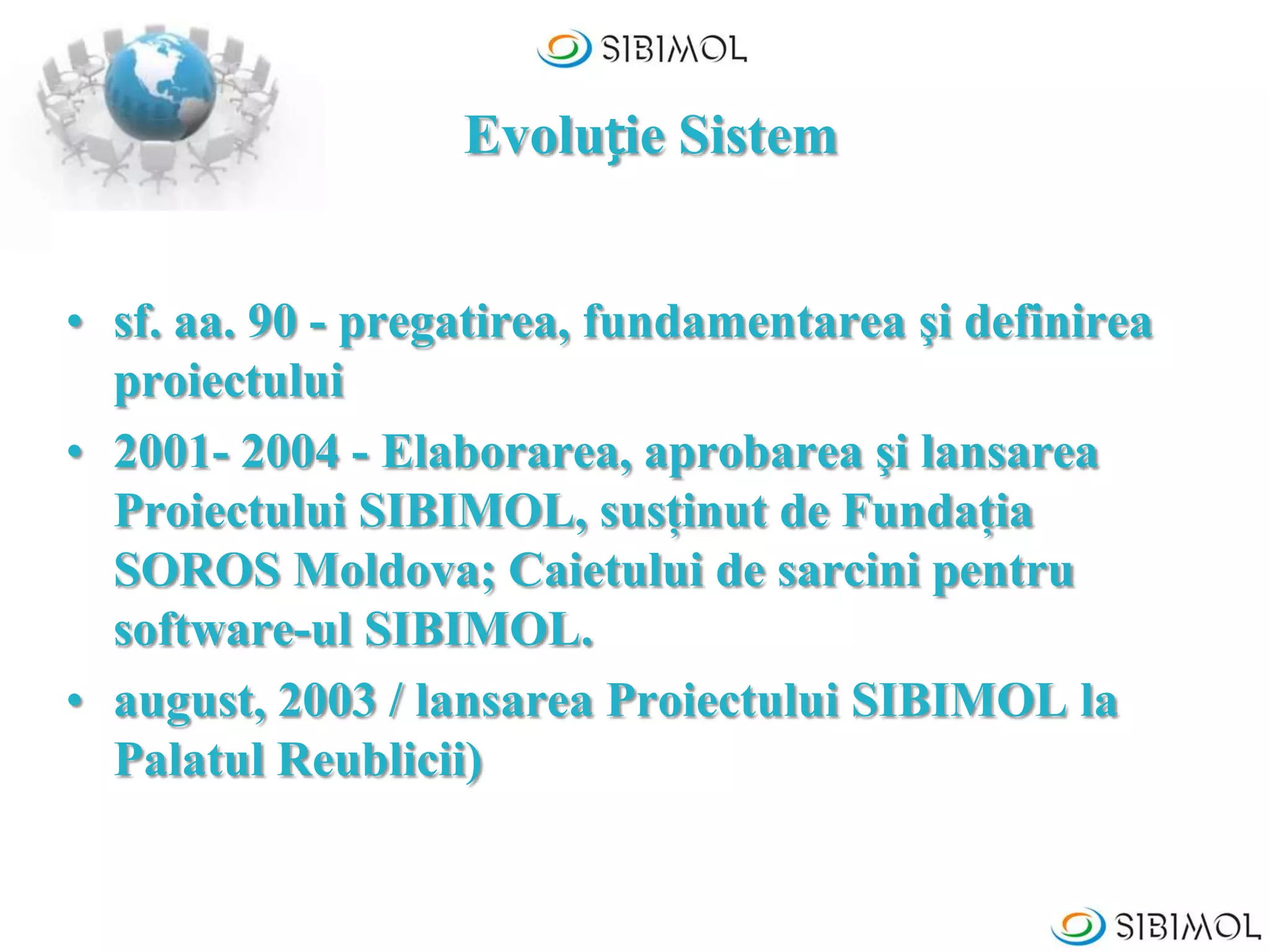 Evoluție Sistem
• sf. aa. 90 - pregatirea, fundamentarea şi definirea
proiectului
• 2001- 2004 - Elaborarea, aprobarea şi lansarea
Proiectului SIBIMOL, susţinut de Fundaţia
SOROS Moldova; Caietului de sarcini pentru
software-ul SIBIMOL.
• august, 2003 / lansarea Proiectului SIBIMOL la
Palatul Reublicii)
 