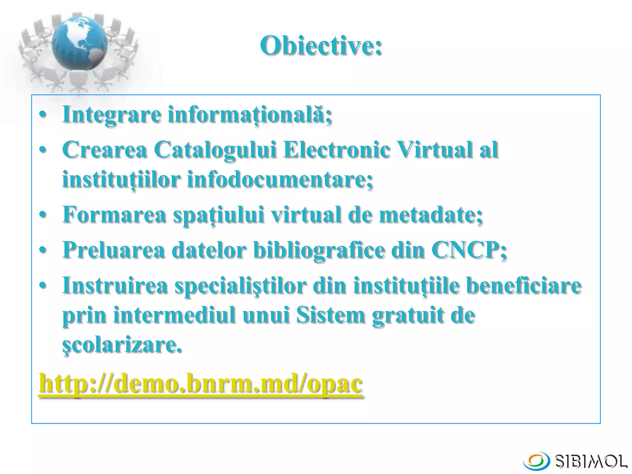 Obiective:
• Integrare informaţională;
• Crearea Catalogului Electronic Virtual al
instituţiilor infodocumentare;
• Formarea spaţiului virtual de metadate;
• Preluarea datelor bibliografice din CNCP;
• Instruirea specialiştilor din instituţiile beneficiare
prin intermediul unui Sistem gratuit de
şcolarizare.
http://demo.bnrm.md/opac
 