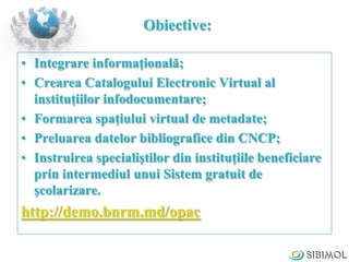 Obiective:
• Integrare informaţională;
• Crearea Catalogului Electronic Virtual al
instituţiilor infodocumentare;
• Formar...