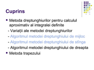Cuprins
 Metoda dreptunghiurilor pentru calculul
aproximativ al integralei definite
- Varia ii ale metodei dreptunghiurilorț
- Algoritmul metodei dreptunghiului de mijloc
- Algoritmul metodei dreptunghiului de stînga
- Algoritmul metodei dreptunghiului de dreapta
 Metoda trapezului
 