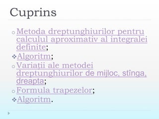 Cuprins
o Metoda dreptunghiurilor pentru
calculul aproximativ al integralei
definite;
Algoritm;
o Variații ale metodei
dreptunghiurilor de mijloc, stînga,
dreapta;
o Formula trapezelor;
Algoritm.
 