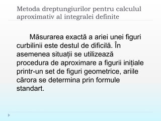 Metoda dreptungiurilor pentru calculul
aproximativ al integralei definite
Măsurarea exactă a ariei unei figuri
curbilinii este destul de dificilă. În
asemenea situații se utilizează
procedura de aproximare a figurii inițiale
printr-un set de figuri geometrice, ariile
cărora se determina prin formule
standart.
 