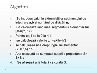 Algoritm
1. Se introduc valorile extremităților segmentului de
integrare a,b și numărul de divizări n;
2. Se calculează lungimea segmentului elementar h=
[|b-a|/n] * S;
3. Pentru toți i de la 0 la n-1:
 se calculează valorile zi =a+ih+h/2;
 se calculează aria dreptunghiului elementar
Si = f(zi) * h;
 Aria calculată se sumează cu ariile precedente S=
S+Si ;
4. Se afișează aria totală calculată S.
 