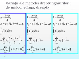 Variații ale metodei dreptunghiurilor:
de mijloc, stînga, dreapta
1
1
0
1
0
;
, 0,..., .
( )
2
(2 1)
2
i
b
a
n
i i
i
n
i
b a
h
n
x a ih i n
f x dx
x x
hf
h
h f a i







  

 
  
 
 
   
 



 
 
1
0
1
0
;
, 0,..., .
( )
i
b
a
n
i
i
n
i
b a
h
n
x a ih i n
f x dx
hf x
h f a ih






  

 
 



 
 
1
1
;
, 0,..., .
( )
i
b
a
n
i
i
n
i
b a
h
n
x a ih i n
f x dx
hf x
h f a ih




  

 
 



 