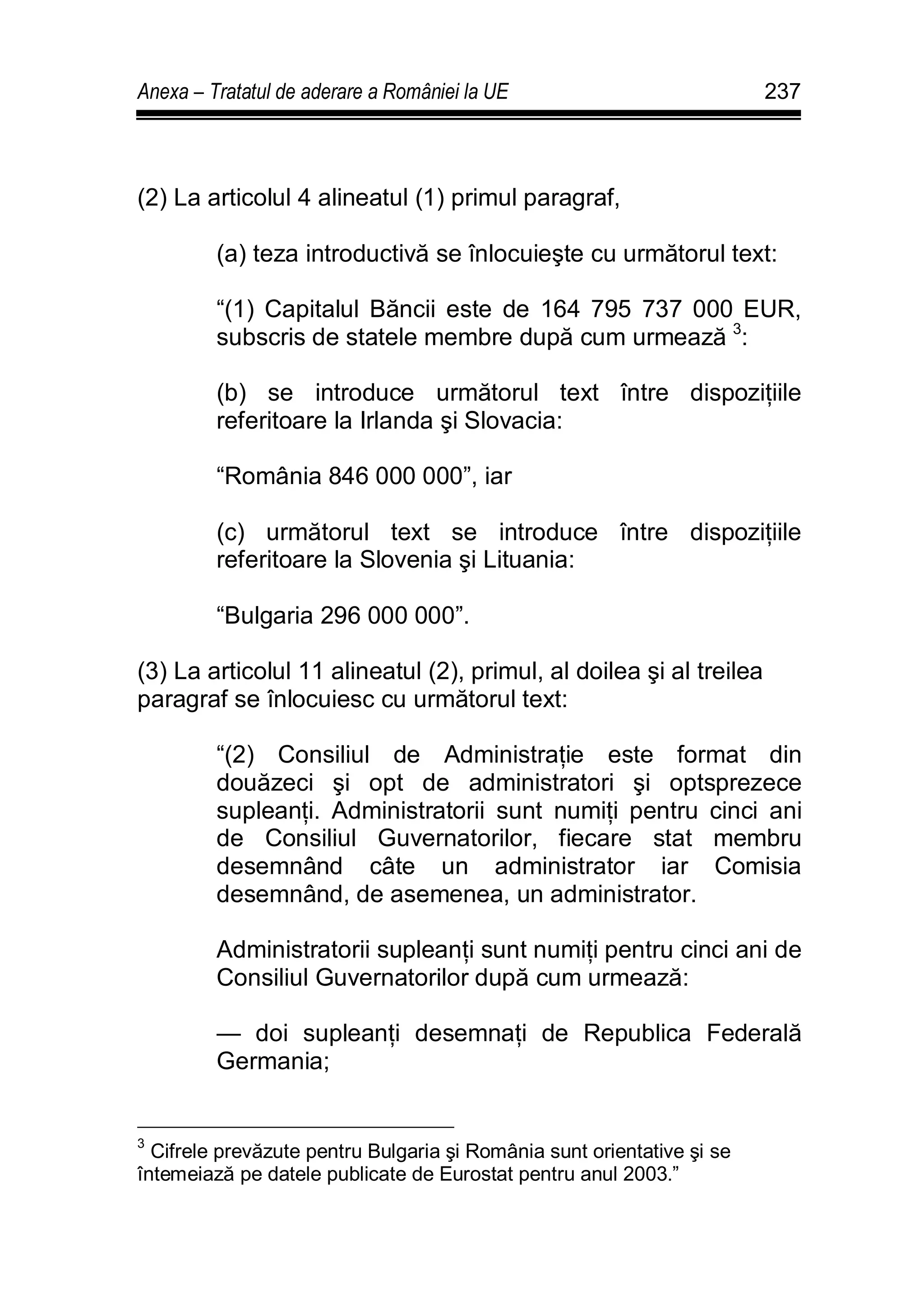 Anexa – Tratatul de aderare a României la UE 237
(2) La articolul 4 alineatul (1) primul paragraf,
(a) teza introductivă se înlocuieşte cu următorul text:
“(1) Capitalul Băncii este de 164 795 737 000 EUR,
subscris de statele membre după cum urmează 3
:
(b) se introduce următorul text între dispoziţiile
referitoare la Irlanda şi Slovacia:
“România 846 000 000”, iar
(c) următorul text se introduce între dispoziţiile
referitoare la Slovenia şi Lituania:
“Bulgaria 296 000 000”.
(3) La articolul 11 alineatul (2), primul, al doilea şi al treilea
paragraf se înlocuiesc cu următorul text:
“(2) Consiliul de Administraţie este format din
douăzeci şi opt de administratori şi optsprezece
supleanţi. Administratorii sunt numiţi pentru cinci ani
de Consiliul Guvernatorilor, fiecare stat membru
desemnând câte un administrator iar Comisia
desemnând, de asemenea, un administrator.
Administratorii supleanţi sunt numiţi pentru cinci ani de
Consiliul Guvernatorilor după cum urmează:
— doi supleanţi desemnaţi de Republica Federală
Germania;
3
Cifrele prevăzute pentru Bulgaria şi România sunt orientative şi se
întemeiază pe datele publicate de Eurostat pentru anul 2003.”
 