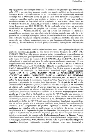 (b) o pagamento das vantagens indevidas foi controlado integralmente pela Odebrecht e
pela UTC e que não teve qualquer contato com agentes políticos ou funcionários da
Petrobras; (c) foi condenado somente por ter concordado com o pagamento de valores de
liderança para a Odebrecht, ciente de que tal valor seria destinado ao pagamento de
vantagens indevidas, porém, sua conduta se limitou a isso; (d) não teve qualquer
envolvimento com os fatos relacionados à aquisição do apartamento triplex 164-A do
Condomínio Solaris, no Guarujá/SP, pois todas as tratativas envolvendo o imóvel foram
feitas diretamente por LÉO PINHEIRO. Já foi condenado pelos crimes de corrupção
relacionados ao pagamento de propina dos contratos celebrados pela UTC e pela
ODEBRECHT. Alternativamente, diz que (e) devem ser mantidos os benefícios
concedidos na sentença, pois sua colaboração foi efetiva, contudo, em razão de já ter
passado um bom tempo em regime fechado em decorrência de sua prisão preventiva, o
mais justo seria passar para o regime semiaberto, o qual ficaria limitado a dois anos, com
progressão para o aberto, independentemente do total das penas unificadas e da reparação
do dano; (f) deve ser reduzido o valor a que foi condenado à reparação dos danos (evento
13).
O Ministério Público Federal oficiante nesta Corte opinou pela rejeição das
prefaciais arguidas e, no mérito: (a) pelo parcial provimento do recurso do MINISTÉRIO
PÚBLICO FEDERAL, tão somente para que sejam exasperadas as penas aplicadas aos
réus, bem como para que seja considerado um ato de corrupção para cada contrato; (b)
pelo parcial provimento do recurso de LUIZ INÁCIO LULA DA SILVA, a fim de que
seja reduzida o quantitativo da pena de multa, proporcionalmente à pena-base; (c) pelo
desprovimento dos recursos de JOSÉ ADELMÁRIO PINHEIRO FILHO e AGENOR
FRANKLIN MAGALHÃES MEDEIROS; e (d) pelo não conhecimento dos recursos de
PAULO OKAMOTTO e LUIZ INÁCIO LULA DA SILVA quanto à alteração do
fundamento da absolvição. A manifestação ministerial segue assim sintetizada:
'OPERAÇÃO LAVA JATO. DIREITO PENAL E PROCESSUAL PENAL.
CORRUPÇÃO ATIVA. CORRUPÇÃO PASSIVA. LAVAGEM DE DINHEIRO.
DOSIMETRIA DA PENA. 1. Das Preliminares levantadas por Luiz Inácio Lula da
Silva. 1.1 Competência. É competente o juízo da 13ª Vara Federal de Curitiba/PR para o
processo e julgamento do presente feito. Precedentes. 1.2 Suspeição do Juiz e dos
Procuradores da República. Questão já apreciada pelo TRF/4ª Região. 1.3 Cerceamento
de defesa. 1.3.1 Indeferimento de provas requeridas na resposta à acusação. Não
configura cerceamento de defesa o indeferimento de provas que não se mostram
relevantes e pertinentes à apuração da verdade. 1.3.2 Ausência de prazo razoável para a
análise de provas. Matéria já decidida no âmbito do TRF/4ª Região, que assentou ser
descabido o sobrestamento da ação penal até que a defesa analise na integralidade a
documentação juntada aos autos pela Petrobras. 1.3.3 Gravação das audiências. Matéria
já decidida no âmbito do TRF/4ª Região que não viu qualquer ilegalidade na restrição ao
uso de celular quando visa a assegurar ambiente mais favorável ao andamento dos
trabalhos. 1.3.4 Indeferimento de questões referentes a acordos de colaboração
realizados no exterior. Não se evidenciando a pertinência da prova, correto o
indeferimento. 1.3.5 Supressão da fase de diligências. Não configura cerceamento de
defesa o indeferimento de produção de provas que não tenha qualquer potencial de
interferir na produção da verdade. 1.3.6 Esclarecimentos da empresa Planner Trustee.
Não demonstrada a relevância da prova, correto o indeferimento de sua produção. 1.3.7
Colaboração premiada de João Adelmário Ribeiro Filho e Agenor Franklin Magalhães
Medeiros. Inexistindo colaboração premiada celebrada pelos réus, impossível a
Página 10 de 13
30/01/2018https://eproc.trf4.jus.br/eproc2trf4/controlador.php?acao=acessar_documento_implem...
 