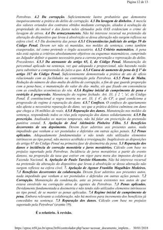 Petrobras. 4.2 Da corrupção. Suficientemente lastro probatório que demonstra
inequivocamente a prática do delito de corrupção. 4.3 Da lavagem de dinheiro. A mescla
dos valores oriundos dos contratos obtidos mediante corrupção, aliados à ocultação da
propriedade do imóvel e dos fastos neles efetuados pela OAS evidenciam o crime de
lavagem de ativos. 4.4 Do armazenamento. Não há interesse recursal na pretensão da
alteração do dispositivo que levou à absolvição se dessa alteração não surgem reflexos na
esfera cível. 4.5 Da dosimetria das penas 4.5.1 Circunstâncias judiciais do artigo 59 do
Código Penal. Devem ser não só mantidas, nos moldes da sentença, como também
exasperadas, tal como pretende o órgão acusatório. 4.5.2 Critério matemático. A pena
não está sujeita a critérios absolutamente objetivos ou esquemas matemáticos, cumprindo
ao Julgador definir o quanto necessário para a correta prevenção e reprovação do delito.
Precedentes. 4.5.3 Da atenuante do artigo 65, I, do Código Penal. Manutenção do
percentual aplicado na sentença, vez que adequado e proporcional, não havendo razão
para substituir a compreensão do juízo a quo. 4.5.4 Causa de aumento de pena do § 1º do
artigo 317 do Código Penal. Suficientemente demonstrada a prática de ato de ofício
relacionado com as facilidades na contratação pela Petrobras. 4.5.5 Pena de Multa.
Redução do número de dias-multa do delito de corrupção, a fim de que guarde proporção
com a pena-base, e manutenção do valor do dia- multa, eis que fixado em consonância
com as condições econômicas do réu. 4.5.6 Regime inicial de cumprimento de pena e
restrição à progressão. Manutenção do regime fechado. Art. 33, § 2 º, 'a', do Código
Penal. É constitucional a regra inserta no art. 33, § 4º, do CP, a qual condiciona a
progressão de regime à reparação do dano. 4.5.7 Confisco. O confisco do apartamento
não afasta a necessária reparação do dano, vez que a prática delitiva culminou em dano
que chega a 16 milhões de reais. 4.5.8 Reparação dos danos. Manutenção nos moldes da
sentença, respondendo todos os réus pela reparação dos danos solidariamente. 4.5.9 Da
prescrição. Analisados os marcos temporais, não há falar em prescrição da pretensão
punitiva estatal. 5. Apelação de José Adelmário Pinheiro Filho. 5.1 Benefícios
decorrentes de seu depoimento. Devem ficar adstritos aos presentes autos, nada
impedindo que venham a ser postulados e deferidos em outras ações penais. 5.2 Penas
aplicadas. Adequadamente fundamentadas e não tendo sido utilizados elementos
intrínsecos ao tipo penal, não merece acolhida a irresignação. Inaplicáveis as disposições
do artigo 67 do Código Penal na primeira fase de dosimetria da pena. 5.3 Reparação dos
danos e incidência de correção monetária e juros moratórios. Cálculo com base no
prejuízo suportado pela Petrobras. Incidência de juros moratórios a partir do evento
danoso, na proporção da taxa que estiver em vigor para mora dos impostos devidos à
Fazenda Nacional. 6. Apelação de Paulo Tarcisio Okamotto. Não há interesse recursal
na pretensão da alteração do dispositivo que levou à absolvição se dessa alteração não
surgem reflexos na esfera cível. 7. Apelação de Agenor Franklin Magalhães Medeiros.
7.1 Benefícios decorrentes da colaboração. Devem ficar adstritos aos presentes autos,
nada impedindo que venham a ser postulados e deferidos em outras ações penais. 7.2
Corrupção. Manutenção da condenação, ante as provas existentes nos autos de que
estava envolvido na corrupção ativa de agentes da Petrobras. 7.3 Penas aplicadas.
Devidamente fundamentada a dosimetria e não tendo sido utilizados elementos intrínsecos
ao tipo penal, de se manter as penas aplicadas. 7.4 Regime inicial de cumprimento de
pena. Embora relevante a colaboração, não há motivos para incremento dos benefícios já
concedidos na sentença. 7.5 Reparação dos danos. Cálculo com base no prejuízo
suportado pela Petrobras' (evento 19).
É o relatório. À revisão.
Página 12 de 13
30/01/2018https://eproc.trf4.jus.br/eproc2trf4/controlador.php?acao=acessar_documento_implem...
 