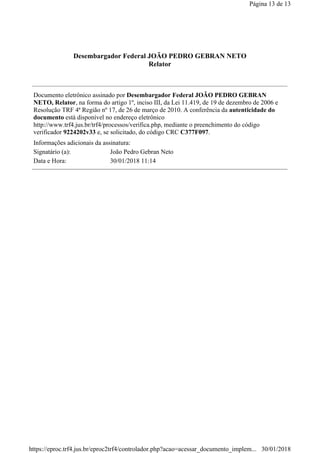 Desembargador Federal JOÃO PEDRO GEBRAN NETO
Relator
Documento eletrônico assinado por Desembargador Federal JOÃO PEDRO GEBRAN
NETO, Relator, na forma do artigo 1º, inciso III, da Lei 11.419, de 19 de dezembro de 2006 e
Resolução TRF 4ª Região nº 17, de 26 de março de 2010. A conferência da autenticidade do
documento está disponível no endereço eletrônico
http://www.trf4.jus.br/trf4/processos/verifica.php, mediante o preenchimento do código
verificador 9224202v33 e, se solicitado, do código CRC C377F097.
Informações adicionais da assinatura:
Signatário (a): João Pedro Gebran Neto
Data e Hora: 30/01/2018 11:14
Página 13 de 13
30/01/2018https://eproc.trf4.jus.br/eproc2trf4/controlador.php?acao=acessar_documento_implem...
 