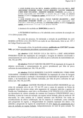 3) LUIZ INÁCIO LULA DA SILVA, MARISA LETÍCIA LULA DA SILVA, JOSÉ
ADELMÁRIO PINHEIRO FILHO, PAULO ROBERTO VALENTE GORDILHO,
FÁBIO HORI YONAMIME e ROBERTO MOREIRA FERREIRA, pela prática, no
período compreendido entre 08/10/2009 e a presente data, por 3 vezes, em concurso
material, do delito de lavagem de capitais, previsto no art. 1º c/c o art. 1º § 4º, da Lei nº
9.613/98;
4) LUIZ INÁCIO LULA DA SILVA, PAULO TARCISO OKAMOTTO e JOSÉ
ADELMÁRIO PINHEIRO FILHO, pela prática, no período compreendido entre
01/01/2011 e 16/01/2016, por 61 vezes, em continuidade delitiva, do delito de lavagem de
capitais, previsto no art. 1º c/c o art. 1º § 4º, da Lei nº 9.613/98.
A denúncia foi recebida em 20/09/2016 (evento 3).
A PETROBRAS habilitou-se e foi admitida como assistente de acusação em
17/11/2016 (evento 230).
No curso do processo, foi declarada a extinção da punibilidade da corré
MARISA LETÍCIA LULA DA SILVA em razão de seu falecimento, forte no art. 107, I
do Código Penal (evento 624).
Processado o feito, foi proferida sentença, publicada em 12/07/2017 (evento
948), que julgou parcialmente procedente a pretensão punitiva, para:
(a) absolver LUIZ INÁCIO LULA DA SILVA e JOSÉ ADELMÁRIO
PINHEIRO FILHO das imputações de corrupção e lavagem de dinheiro envolvendo o
armazenamento do acervo presidencial, por falta de prova suficiente da materialidade (art.
386, VII, do CPP).
(b) absolver PAULO TARCISO OKAMOTTO da imputação de lavagem de
dinheiro envolvendo o armazenamento do acervo presidencial, por falta de prova
suficiente da materialidade (art. 386, VII, do CPP).
(c) absolver PAULO ROBERTO VALENTE GORDILHO, FÁBIO HORI
YONAMINE e ROBERTO MOREIRA FERREIRA da imputação do crime de lavagem
de dinheiro envolvendo a ocultação e dissimulação da titularidade do apartamento 164-A,
triplex, e do beneficiário das reformas realizadas, por falta de prova suficiente do agir
doloso (art. 386, VII, do CPP).
(d) condenar AGENOR FRANKLIN MAGALHÃES MEDEIROS por um
crime de corrupção ativa do art. 333 do CP, com a causa de aumento na forma do
parágrafo único do mesmo artigo, pelo pagamento de vantagem indevida a agentes do
Partido dos Trabalhadores, entre eles o ex-Presidente LUIZ INÁCIO LULA DA SILVA,
em decorrência de valores oriundos do contrato do Consórcio CONEST/RNEST com a
Petrobras, à pena de 6 anos de reclusão, em regime inicial fechado, além de multa de 150
dias-multa, no valor unitário de 5 salários mínimos (em 06/2014). Em razão do
reconhecimento da efetiva colaboração, não foi imposta ao condenado, como condição
para progressão de regime, a obrigatoriedade de completa reparação dos danos e foi
admitida a progressão de regime de cumprimento de pena depois do cumprimento de 2
anos de reclusão no regime fechado, independentemente do total de pena somada. No
Página 4 de 13
30/01/2018https://eproc.trf4.jus.br/eproc2trf4/controlador.php?acao=acessar_documento_implem...
 