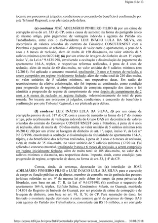 tocante aos processos já julgados, condicionou a concessão do benefício à confirmação por
este Tribunal Regional, a ser pleiteada pela defesa.
(e) condenar JOSÉ ADELMÁRIO PINHEIRO FILHO (i) por um crime de
corrupção ativa do art. 333 do CP, com a causa de aumento na forma do parágrafo único
do mesmo artigo, pelo pagamento de vantagem indevida a agentes do Partido dos
Trabalhadores, entre eles o ex-Presidente LUIZ INÁCIO LULA DA SILVA, em
decorrência de valores oriundos do contrato do Consórcio CONEST/RNEST com a
Petrobras e pagamento de reformas e diferença de valor entre o apartamento, à pena de 6
anos e 8 meses de reclusão, além de multa de 150 dias-multa, no valor unitário de 5
salários mínimos (em 06/2014); (ii) por um crime de lavagem de dinheiro do art. 1º, caput,
inciso V, da Lei n.º 9.613/1998, envolvendo a ocultação e dissimulação do pagamento do
apartamento 164-A, triplex, e respectivas reformas realizadas, à pena de 4 anos de
reclusão, além de multa de 60 dias-multa, no valor unitário de 5 salários mínimos (em
12/2014). Foi aplicado o concurso material, totalizando 10 anos e 8 meses de reclusão, a
serem cumpridos em regime inicialmente fechado, além de multa total de 210 dias-multa,
no valor unitários de 5 salários mínimos, nas respectivas datas. Em razão do
reconhecimento da efetiva colaboração, não foi imposta ao condenado, como condição
para progressão de regime, a obrigatoriedade de completa reparação dos danos e foi
admitida a progressão de regime de cumprimento de pena depois do cumprimento de 2
anos e 6 meses de reclusão no regime fechado, independentemente do total de pena
somada. No tocante aos processos já julgados, condicionou a concessão do benefício à
confirmação por este Tribunal Regional, a ser pleiteada pela defesa.
(f) condenar LUIZ INÁCIO LULA DA SILVA, (i) por um crime de
corrupção passiva do art. 317 do CP, com a causa de aumento na forma do §1º do mesmo
artigo, pelo recebimento de vantagem indevida do Grupo OAS em decorrência de valores
oriundos do contrato do Consórcio CONEST/RNEST com a Petrobras, à pena de 6 anos
de reclusão, além de multa de 150 dias-multa, no valor unitário de 5 salários mínimos (em
06/2014); (ii) por um crime de lavagem de dinheiro do art. 1º, caput, inciso V, da Lei n.º
9.613/1998, envolvendo a ocultação e dissimulação da titularidade do apartamento 164-A,
triplex, e do beneficiário das reformas realizadas, à pena de 3 anos e 6 meses de reclusão,
além de multa de 35 dias-multa, no valor unitário de 5 salários mínimos (12/2014). Foi
aplicado o concurso material, totalizando 9 anos e 6 meses de reclusão, a serem cumpridos
em regime inicialmente fechado, além de multa total de 185 dias-multa, no valor de 5
salários mínimos o dia-multa, nas respectivas datas. Imposta, ainda, como condição para
progressão de regime, a reparação do dano, na forma do art. 33, § 4º do CP.
Consta, ainda, da sentença, decretação de: (a) interdição de JOSÉ
ADELMÁRIO PINHEIRO FILHO e LUIZ INÁCIO LULA DA SILVA para o exercício
de cargo ou função pública ou de diretor, membro de conselho ou de gerência das pessoas
jurídicas referidas no art. 9º da mesma lei pelo dobro do tempo da pena privativa de
liberdade, com base no art. 7º, II, da Lei nº 9.613/1998; (b) confisco e sequestro do
apartamento 164-A, triplex, Edifício Salina, Condomínio Solaris, no Guarujá, matrícula
104.801 do Registro de Imóveis do Guarujá, por ser produto de crime de corrupção e de
lavagem de dinheiro, com base no art. 91, II, 'b', do CP. Para reparação do dano, foi
limitado o montante àquele destinado à conta corrente geral de propinas do Grupo OAS
com agentes do Partido dos Trabalhadores, consistente em R$ 16 milhões, a ser corrigido
Página 5 de 13
30/01/2018https://eproc.trf4.jus.br/eproc2trf4/controlador.php?acao=acessar_documento_implem...
 
