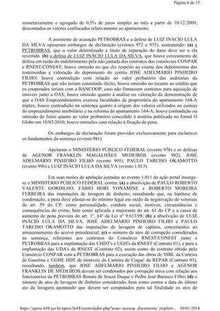 monetariamente e agregado de 0,5% de juros simples ao mês a partir de 10/12/2009,
descontados os valores confiscados relativamente ao apartamento.
A assistente de acusação PETROBRAS e a defesa de LUIZ INÁCIO LULA
DA SILVA opuseram embargos de declaração (eventos 972 e 975), sustentando: (a) a
PETROBRAS, que o valor determinado a título de reparação do dano deve ser a ela
revertido. (b) a defesa de LUIZ INÁCIO LULA DA SILVA, que houve cerceamento de
defesa em razão do indeferimento pela não juntada dos contratos dos consórcios CONPAR
e RNEST/CONEST; houve omissão no que diz respeito ao exame dos depoimentos das
testemunhas e valoração do depoimento do corréu JOSÉ ADELMÁRIO PINHEIRO
FILHO; houve contradição com relação ao valor probatório das auditorias da
PETROBRAS que não teriam constatado ilícito; houve omissão no tocante ao crédito que
os cooperados teriam com a BANCOOP, caso não firmassem contratos para aquisição de
imóveis junto a OAS; houve omissão quanto à análise ou valoração da demonstração de
que a OAS Empreendimentos exerceu faculdades de proprietária do apartamento 164-A
triplex; houve contradição na sentença quanto à origem dos valores utilizados no custeio
do empreendimento imobiliário e na reforma do apartamento 164-A; houve contradição ou
omissão do Juízo quanto ao valor probatório concedido à matéria publicada no Jornal O
Globo em 10/03/2010; houve omissões com relação à fixação da pena.
Os embargos de declaração foram providos exclusivamente para esclarecer
os fundamentos da sentença (evento 981).
Apelaram o MINISTÉRIO PÚBLICO FEDERAL (evento 978) e as defesas
de AGENOR FRANKLIN MAGALHÃES MEDEIROS (evento 982), JOSÉ
ADELMÁRIO PINHEIRO FILHO (evento 995), PAULO TARCISO OKAMOTTO
(evento 996) e LUIZ INÁCIO LULA DA SILVA (evento 1.013).
Em suas razões de apelação juntadas ao evento 1.011 da ação penal insurge-
se o MINISTÉRIO PÚBLICO FEDERAL contra: (a) a absolvição de PAULO ROBERTO
VALENTE GORDILHO, FÁBIO HORI YONAMINE e ROBERTO MOREIRA
FERREIRA das imputações de lavagem de dinheiro, ressaltando que, na hipótese de
condenação, a pena deve afastar-se do mínimo legal em razão da negativação de vetoriais
do art. 59 do CP, como personalidade, conduta social, motivos, circunstâncias e
consequências do crime, bem como aplicada a majorante do art. 61 do CP e a causa de
aumento de pena prevista do art. 1º, §4º da Lei nº 9.613/98; (b) a absolvição de LUIZ
INÁCIO LULA DA SILVA, JOSÉ ADELMÁRIO PINHEIRO FILHO e PAULO
TARCISO OKAMOTTO das imputações de lavagem de capitais, concernentes ao
armazenamento do acervo presidencial; (c) o número de atos de corrupção considerados
na sentença, referentes aos contratos do Consórcio RNEST/CONEST junto a
PETROBRAS para a implantação das UHDT's e UGH's da RNEST (Contrato 01), e para a
implantação das UDA's da RNEST (Contrato 02), assim como do contrato obtido pelo
Consórcio CONPAR com a PETROBRAS para a execução das obras de 'ISBL da Carteira
de Gasolina e UGHE HDT de instáveis da Carteira de Coque' da REPAR (Contrato 03),
ressaltando, também, que JOSÉ ADELMÁRIO PINHEIRO FILHO e AGENOR
FRANKLIN DE MEDEIROS devem ser condenados por corrupção ativa com relação aos
funcionários da PETROBRAS Renato de Souza Duque e Pedro José Barusco Filho; (d) o
número de atos de lavagem de dinheiro considerado, bem como contra a data do último
ato da lavagem, apontando que devem ser computados para tal finalidade os atos de
Página 6 de 13
30/01/2018https://eproc.trf4.jus.br/eproc2trf4/controlador.php?acao=acessar_documento_implem...
 