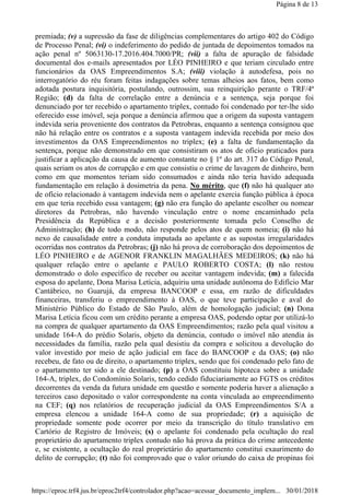 premiada; (v) a supressão da fase de diligências complementares do artigo 402 do Código
de Processo Penal; (vi) o indeferimento do pedido de juntada de depoimentos tomados na
ação penal nº 5063130-17.2016.404.7000/PR; (vii) a falta de apuração de falsidade
documental dos e-mails apresentados por LÉO PINHEIRO e que teriam circulado entre
funcionários da OAS Empreendimentos S.A; (viii) violação à autodefesa, pois no
interrogatório do réu foram feitas indagações sobre temas alheios aos fatos, bem como
adotada postura inquisitória, postulando, outrossim, sua reinquirição perante o TRF/4ª
Região; (d) da falta de correlação entre a denúncia e a sentença, seja porque foi
denunciado por ter recebido o apartamento triplex, contudo foi condenado por ter-lhe sido
oferecido esse imóvel, seja porque a denúncia afirmou que a origem da suposta vantagem
indevida seria proveniente dos contratos da Petrobras, enquanto a sentença consignou que
não há relação entre os contratos e a suposta vantagem indevida recebida por meio dos
investimentos da OAS Empreendimentos no triplex; (e) a falta de fundamentação da
sentença, porque não demonstrado em que consistiram os atos de ofício praticados para
justificar a aplicação da causa de aumento constante no § 1º do art. 317 do Código Penal,
quais seriam os atos de corrupção e em que consistiu o crime de lavagem de dinheiro, bem
como em que momentos teriam sido consumados e ainda não teria havido adequada
fundamentação em relação à dosimetria da pena. No mérito, que (f) não há qualquer ato
de ofício relacionado à vantagem indevida nem o apelante exercia função pública à época
em que teria recebido essa vantagem; (g) não era função do apelante escolher ou nomear
diretores da Petrobras, não havendo vinculação entre o nome encaminhado pela
Presidência da República e a decisão posteriormente tomada pelo Conselho de
Administração; (h) de todo modo, não responde pelos atos de quem nomeia; (i) não há
nexo de causalidade entre a conduta imputada ao apelante e as supostas irregularidades
ocorridas nos contratos da Petrobras; (j) não há prova de corroboração dos depoimentos de
LÉO PINHEIRO e de AGENOR FRANKLIN MAGALHÃES MEDEIROS; (k) não há
qualquer relação entre o apelante e PAULO ROBERTO COSTA; (l) não restou
demonstrado o dolo específico de receber ou aceitar vantagem indevida; (m) a falecida
esposa do apelante, Dona Marisa Letícia, adquiriu uma unidade autônoma do Edifício Mar
Cantábrico, no Guarujá, da empresa BANCOOP e essa, em razão de dificuldades
financeiras, transferiu o empreendimento à OAS, o que teve participação e aval do
Ministério Público do Estado de São Paulo, além de homologação judicial; (n) Dona
Marisa Letícia ficou com um crédito perante a empresa OAS, podendo optar por utilizá-lo
na compra de qualquer apartamento da OAS Empreendimentos; razão pela qual visitou a
unidade 164-A do prédio Solaris, objeto da denúncia, contudo o imóvel não atendia às
necessidades da família, razão pela qual desistiu da compra e solicitou a devolução do
valor investido por meio de ação judicial em face do BANCOOP e da OAS; (o) não
recebeu, de fato ou de direito, o apartamento triplex, sendo que foi condenado pelo fato de
o apartamento ter sido a ele destinado; (p) a OAS constituiu hipoteca sobre a unidade
164-A, triplex, do Condomínio Solaris, tendo cedido fiduciariamente ao FGTS os créditos
decorrentes da venda da futura unidade em questão e somente poderia haver a alienação a
terceiros caso depositado o valor correspondente na conta vinculada ao empreendimento
na CEF; (q) nos relatórios de recuperação judicial da OAS Empreendimentos S/A a
empresa elencou a unidade 164-A como de sua propriedade; (r) a aquisição de
propriedade somente pode ocorrer por meio da transcrição do título translativo em
Cartório de Registro de Imóveis; (s) o apelante foi condenado pela ocultação do real
proprietário do apartamento triplex contudo não há prova da prática do crime antecedente
e, se existente, a ocultação do real proprietário do apartamento constitui exaurimento do
delito de corrupção; (t) não foi comprovado que o valor oriundo do caixa de propinas foi
Página 8 de 13
30/01/2018https://eproc.trf4.jus.br/eproc2trf4/controlador.php?acao=acessar_documento_implem...
 