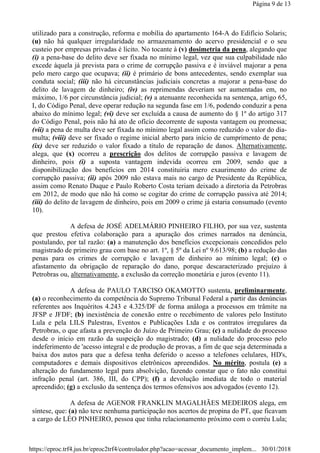utilizado para a construção, reforma e mobília do apartamento 164-A do Edifício Solaris;
(u) não há qualquer irregularidade no armazenamento do acervo presidencial e o seu
custeio por empresas privadas é lícito. No tocante à (v) dosimetria da pena, alegando que
(i) a pena-base do delito deve ser fixada no mínimo legal, vez que sua culpabilidade não
excede àquela já prevista para o crime de corrupção passiva e é inviável majorar a pena
pelo mero cargo que ocupava; (ii) é primário de bons antecedentes, sendo exemplar sua
conduta social; (iii) não há circunstâncias judiciais concretas a majorar a pena-base do
delito de lavagem de dinheiro; (iv) as reprimendas deveriam ser aumentadas em, no
máximo, 1/6 por circunstância judicial; (v) a atenuante reconhecida na sentença, artigo 65,
I, do Código Penal, deve operar redução na segunda fase em 1/6, podendo conduzir a pena
abaixo do mínimo legal; (vi) deve ser excluída a causa de aumento do § 1º do artigo 317
do Código Penal, pois não há ato de ofício decorrente de suposta vantagem ou promessa;
(vii) a pena de multa deve ser fixada no mínimo legal assim como reduzido o valor do dia-
multa; (viii) deve ser fixado o regime inicial aberto para início de cumprimento de pena;
(ix) deve ser reduzido o valor fixado a título de reparação de danos. Alternativamente,
alega, que (x) ocorreu a prescrição dos delitos de corrupção passiva e lavagem de
dinheiro, pois (i) a suposta vantagem indevida ocorreu em 2009, sendo que a
disponibilização dos benefícios em 2014 constituiria mero exaurimento do crime de
corrupção passiva; (ii) após 2009 não estava mais no cargo de Presidente da República,
assim como Renato Duque e Paulo Roberto Costa teriam deixado a diretoria da Petrobras
em 2012, de modo que não há como se cogitar do crime de corrupção passiva até 2014;
(iii) do delito de lavagem de dinheiro, pois em 2009 o crime já estaria consumado (evento
10).
A defesa de JOSÉ ADELMÁRIO PINHEIRO FILHO, por sua vez, sustenta
que prestou efetiva colaboração para a apuração dos crimes narrados na denúncia,
postulando, por tal razão: (a) a manutenção dos benefícios excepcionais concedidos pelo
magistrado de primeiro grau com base no art. 1º, § 5º da Lei nº 9.613/98; (b) a redução das
penas para os crimes de corrupção e lavagem de dinheiro ao mínimo legal; (c) o
afastamento da obrigação de reparação do dano, porque descaracterizado prejuízo à
Petrobras ou, alternativamente, a exclusão da correção monetária e juros (evento 11).
A defesa de PAULO TARCISO OKAMOTTO sustenta, preliminarmente,
(a) o reconhecimento da competência do Supremo Tribunal Federal a partir das denúncias
referentes aos Inquéritos 4.243 e 4.325/DF de forma análoga a processos em trâmite na
JFSP e JFDF; (b) inexistência de conexão entre o recebimento de valores pelo Instituto
Lula e pela LILS Palestras, Eventos e Publicações Ltda e os contratos irregulares da
Petrobras, o que afasta a prevenção do Juízo de Primeiro Grau; (c) a nulidade do processo
desde o início em razão da suspeição do magistrado; (d) a nulidade do processo pelo
indeferimento de 'acesso integral e de produção de provas, a fim de que seja determinada a
baixa dos autos para que a defesa tenha deferido o acesso a telefones celulares, HD's,
computadores e demais dispositivos eletrônicos apreendidos. No mérito, postula (e) a
alteração do fundamento legal para absolvição, fazendo constar que o fato não constitui
infração penal (art. 386, III, do CPP); (f) a devolução imediata de todo o material
apreendido; (g) a exclusão da sentença dos termos ofensivos aos advogados (evento 12).
A defesa de AGENOR FRANKLIN MAGALHÃES MEDEIROS alega, em
síntese, que: (a) não teve nenhuma participação nos acertos de propina do PT, que ficavam
a cargo de LÉO PINHEIRO, pessoa que tinha relacionamento próximo com o corréu Lula;
Página 9 de 13
30/01/2018https://eproc.trf4.jus.br/eproc2trf4/controlador.php?acao=acessar_documento_implem...
 