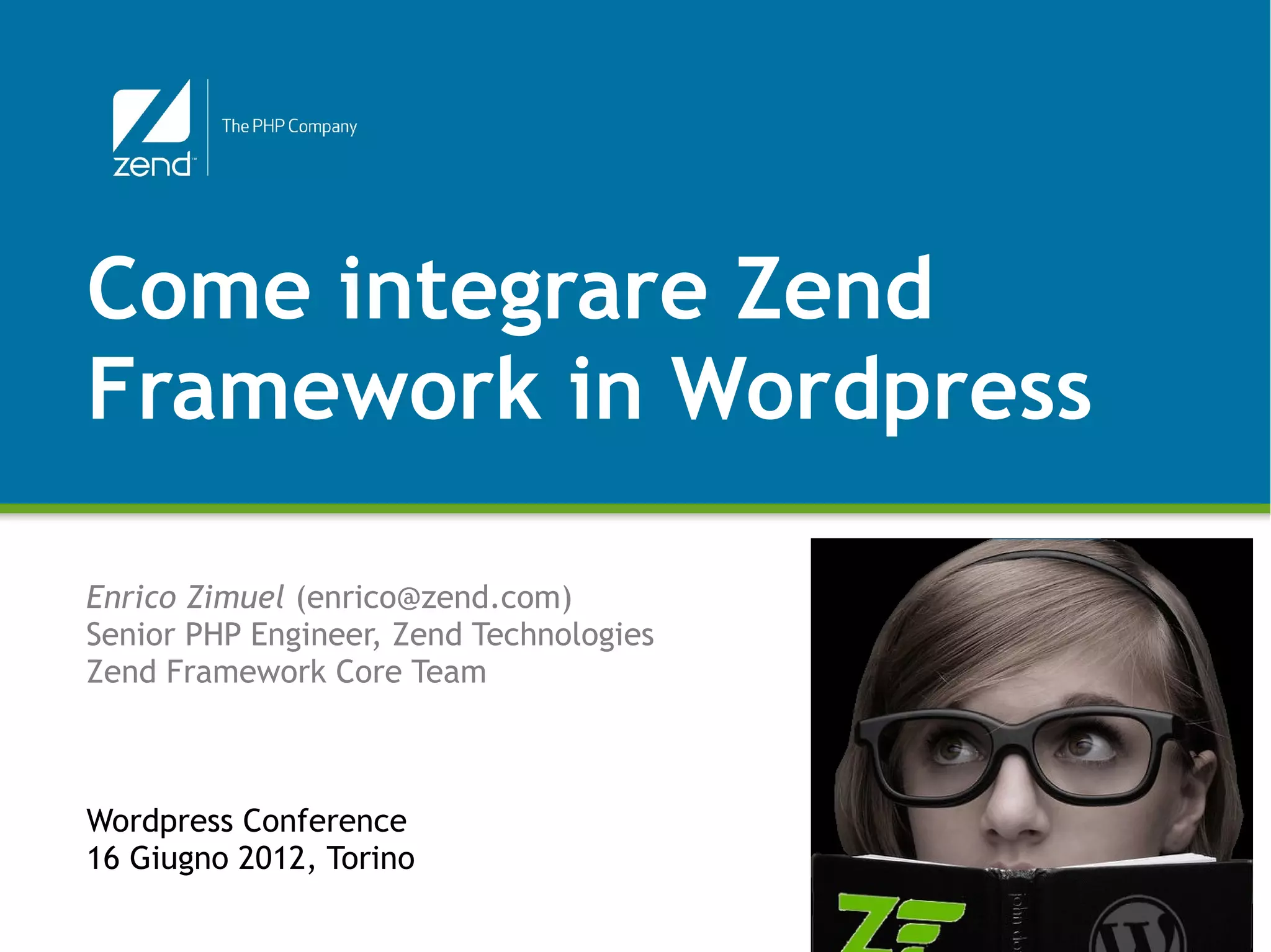 Come integrare Zend
Framework in Wordpress

Enrico Zimuel (enrico@zend.com)
Senior PHP Engineer, Zend Technologies
Zend Framework Core Team



Wordpress Conference
16 Giugno 2012, Torino

                                         © All rights reserved. Zend Technologies, Inc.
 