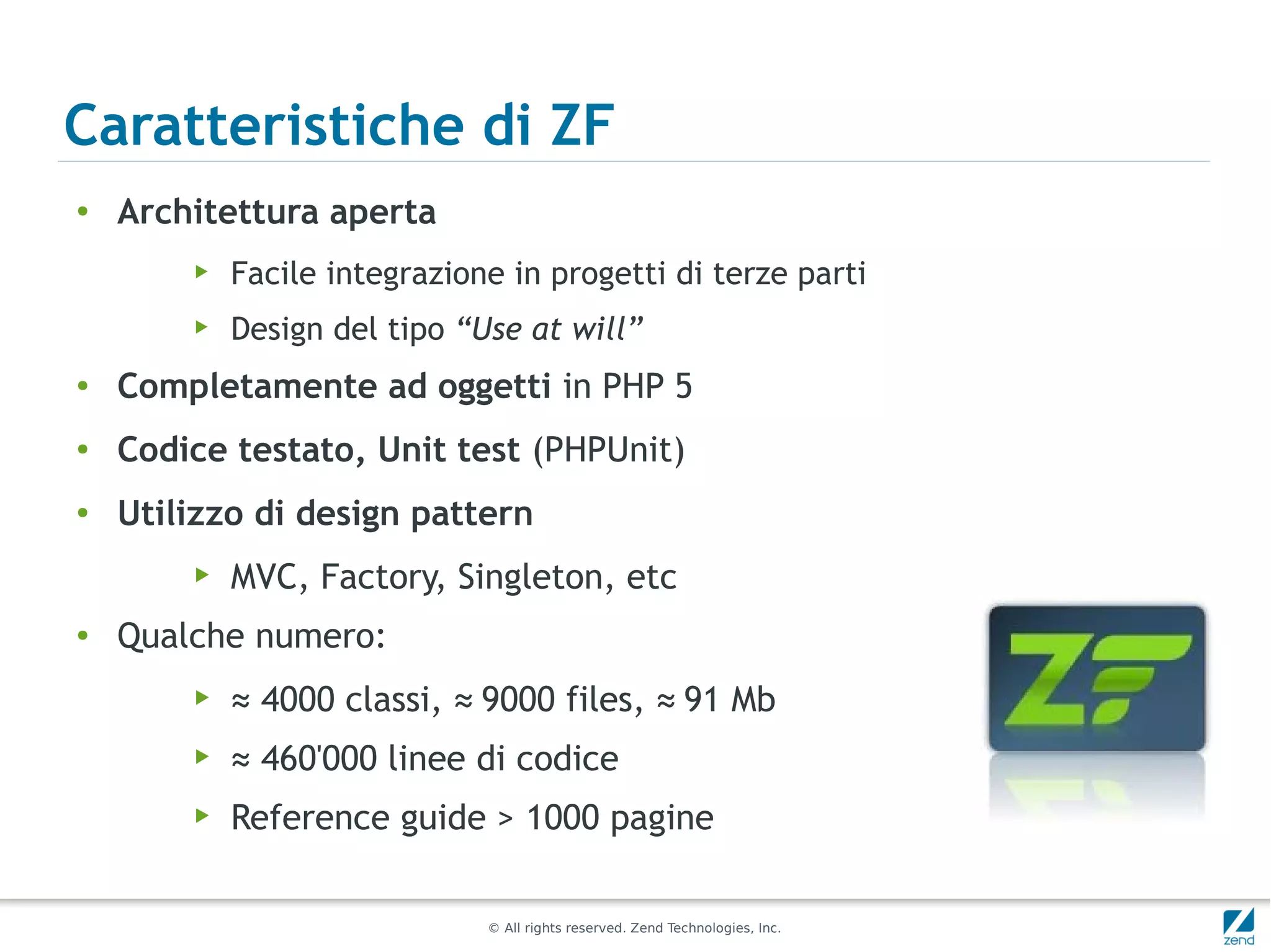 Caratteristiche di ZF
●
    Architettura aperta
        ▶   Facile integrazione in progetti di terze parti
        ▶   Design del tipo “Use at will”
●   Completamente ad oggetti in PHP 5
●   Codice testato, Unit test (PHPUnit)
●
    Utilizzo di design pattern
        ▶   MVC, Factory, Singleton, etc
●   Qualche numero:
        ▶   ≈ 4000 classi, ≈ 9000 files, ≈ 91 Mb
        ▶   ≈ 460'000 linee di codice
        ▶   Reference guide > 1000 pagine

                              © All rights reserved. Zend Technologies, Inc.
 