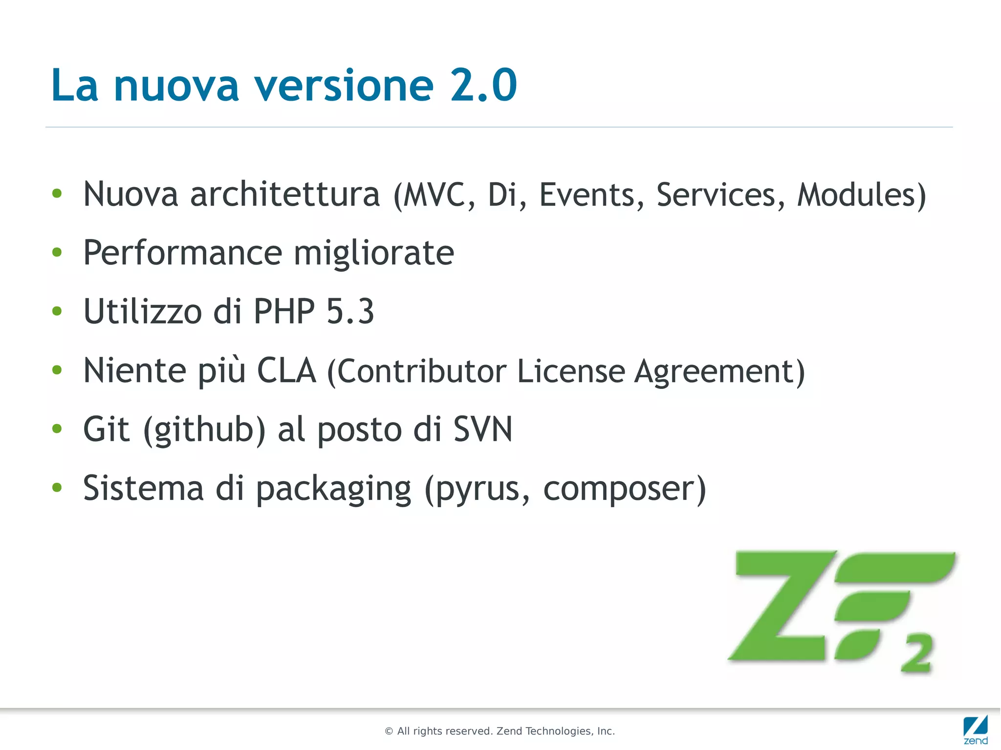 La nuova versione 2.0

●
    Nuova architettura (MVC, Di, Events, Services, Modules)
●   Performance migliorate
●   Utilizzo di PHP 5.3
●   Niente più CLA (Contributor License Agreement)
●   Git (github) al posto di SVN
●
    Sistema di packaging (pyrus, composer)




                          © All rights reserved. Zend Technologies, Inc.
 