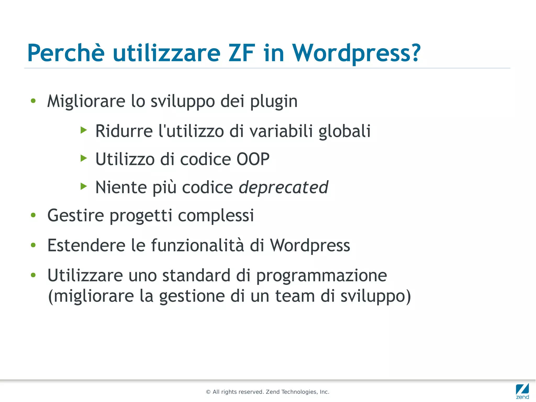 Perchè utilizzare ZF in Wordpress?
●
    Migliorare lo sviluppo dei plugin
        ▶   Ridurre l'utilizzo di variabili globali
        ▶   Utilizzo di codice OOP
        ▶   Niente più codice deprecated
●
    Gestire progetti complessi
●
    Estendere le funzionalità di Wordpress
●
    Utilizzare uno standard di programmazione
    (migliorare la gestione di un team di sviluppo)




                           © All rights reserved. Zend Technologies, Inc.
 