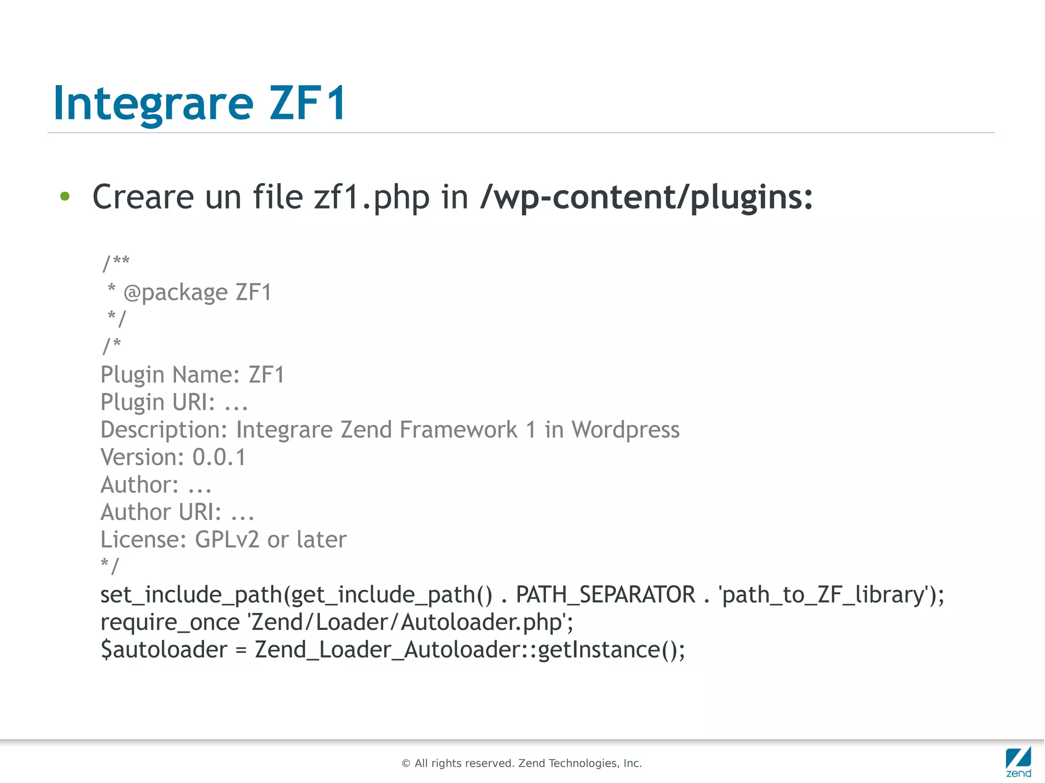 Integrare ZF1
●
    Creare un file zf1.php in /wp-content/plugins:
    /**
     * @package ZF1
     */
    /*
    Plugin Name: ZF1
    Plugin URI: ...
    Description: Integrare Zend Framework 1 in Wordpress
    Version: 0.0.1
    Author: ...
    Author URI: ...
    License: GPLv2 or later
    */
    set_include_path(get_include_path() . PATH_SEPARATOR . 'path_to_ZF_library');
    require_once 'Zend/Loader/Autoloader.php';
    $autoloader = Zend_Loader_Autoloader::getInstance();



                               © All rights reserved. Zend Technologies, Inc.
 