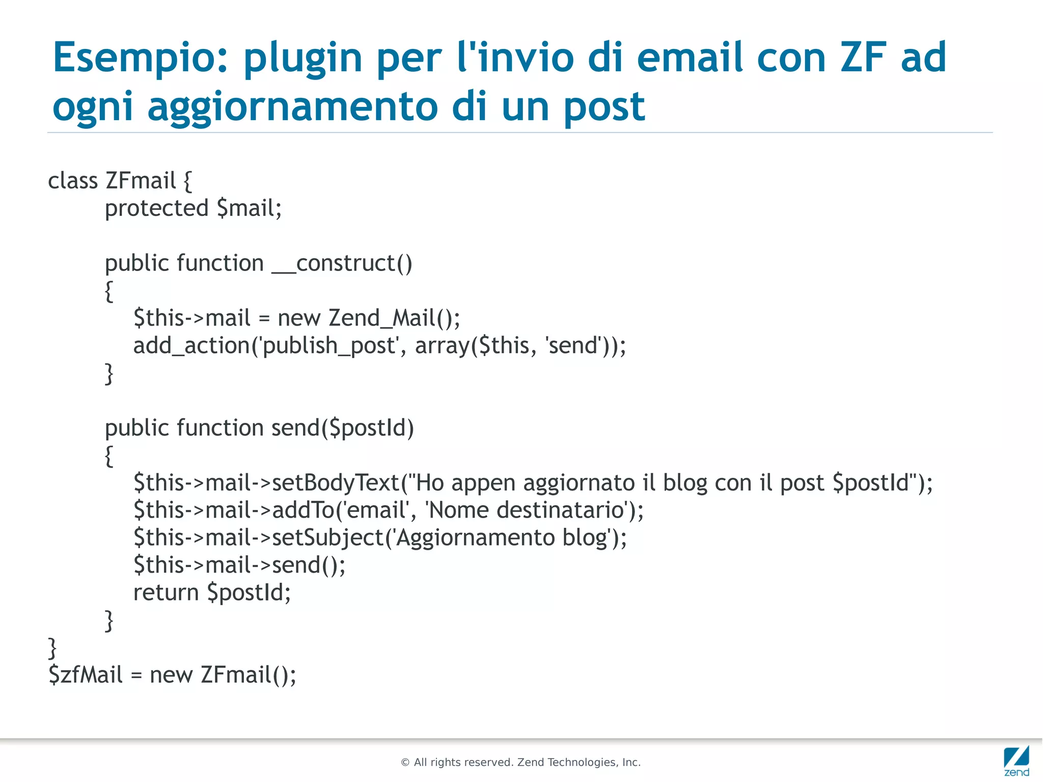 Esempio: plugin per l'invio di email con ZF ad
ogni aggiornamento di un post
class ZFmail {
      protected $mail;

     public function __construct()
     {
       $this->mail = new Zend_Mail();
       add_action('publish_post', array($this, 'send'));
     }

     public function send($postId)
     {
       $this->mail->setBodyText("Ho appen aggiornato il blog con il post $postId");
       $this->mail->addTo('email', 'Nome destinatario');
       $this->mail->setSubject('Aggiornamento blog');
       $this->mail->send();
       return $postId;
     }
}
$zfMail = new ZFmail();


                                 © All rights reserved. Zend Technologies, Inc.
 