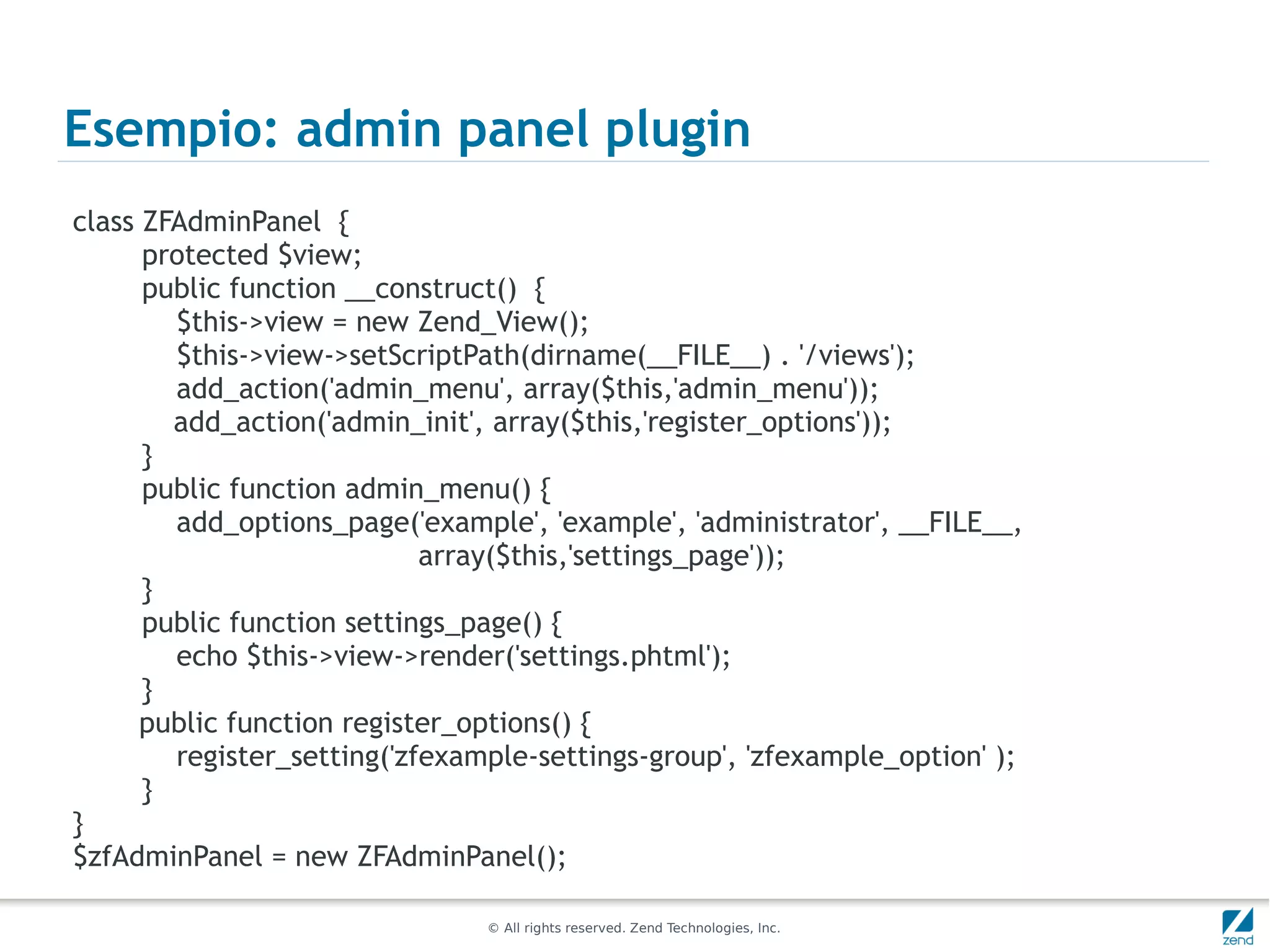 Esempio: admin panel plugin
class ZFAdminPanel {
      protected $view;
      public function __construct() {
        $this->view = new Zend_View();
        $this->view->setScriptPath(dirname(__FILE__) . '/views');
        add_action('admin_menu', array($this,'admin_menu'));
        add_action('admin_init', array($this,'register_options'));
      }
      public function admin_menu() {
        add_options_page('example', 'example', 'administrator', __FILE__,
                            array($this,'settings_page'));
      }
      public function settings_page() {
        echo $this->view->render('settings.phtml');
      }
      public function register_options() {
        register_setting('zfexample-settings-group', 'zfexample_option' );
      }
}
$zfAdminPanel = new ZFAdminPanel();

                                © All rights reserved. Zend Technologies, Inc.
 