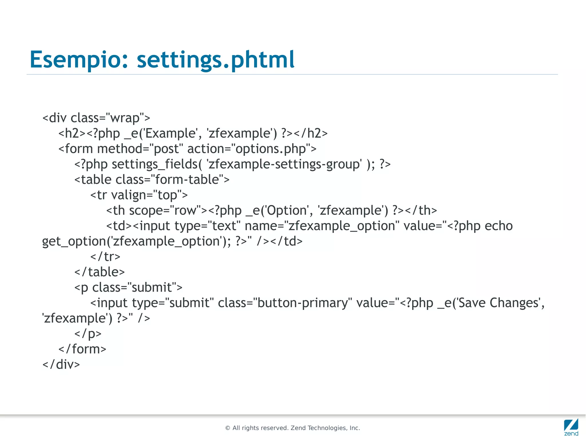 Esempio: settings.phtml

 <div class="wrap">
    <h2><?php _e('Example', 'zfexample') ?></h2>
    <form method="post" action="options.php">
       <?php settings_fields( 'zfexample-settings-group' ); ?>
       <table class="form-table">
          <tr valign="top">
             <th scope="row"><?php _e('Option', 'zfexample') ?></th>
             <td><input type="text" name="zfexample_option" value="<?php echo
 get_option('zfexample_option'); ?>" /></td>
          </tr>
       </table>
       <p class="submit">
          <input type="submit" class="button-primary" value="<?php _e('Save Changes',
 'zfexample') ?>" />
       </p>
    </form>
 </div>



                               © All rights reserved. Zend Technologies, Inc.
 