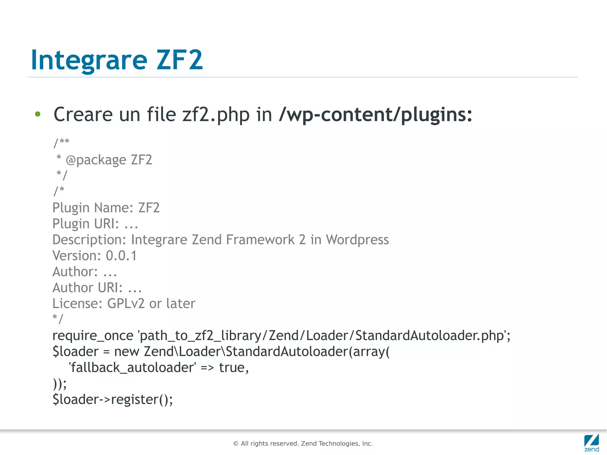 Integrare ZF2
●
    Creare un file zf2.php in /wp-content/plugins:
    /**
     * @package ZF2
     */
    /*
    Plugin Name: ZF2
    Plugin URI: ...
    Description: Integrare Zend Framework 2 in Wordpress
    Version: 0.0.1
    Author: ...
    Author URI: ...
    License: GPLv2 or later
    */
    require_once 'path_to_zf2_library/Zend/Loader/StandardAutoloader.php';
    $loader = new ZendLoaderStandardAutoloader(array(
        'fallback_autoloader' => true,
    ));
    $loader->register();


                               © All rights reserved. Zend Technologies, Inc.
 