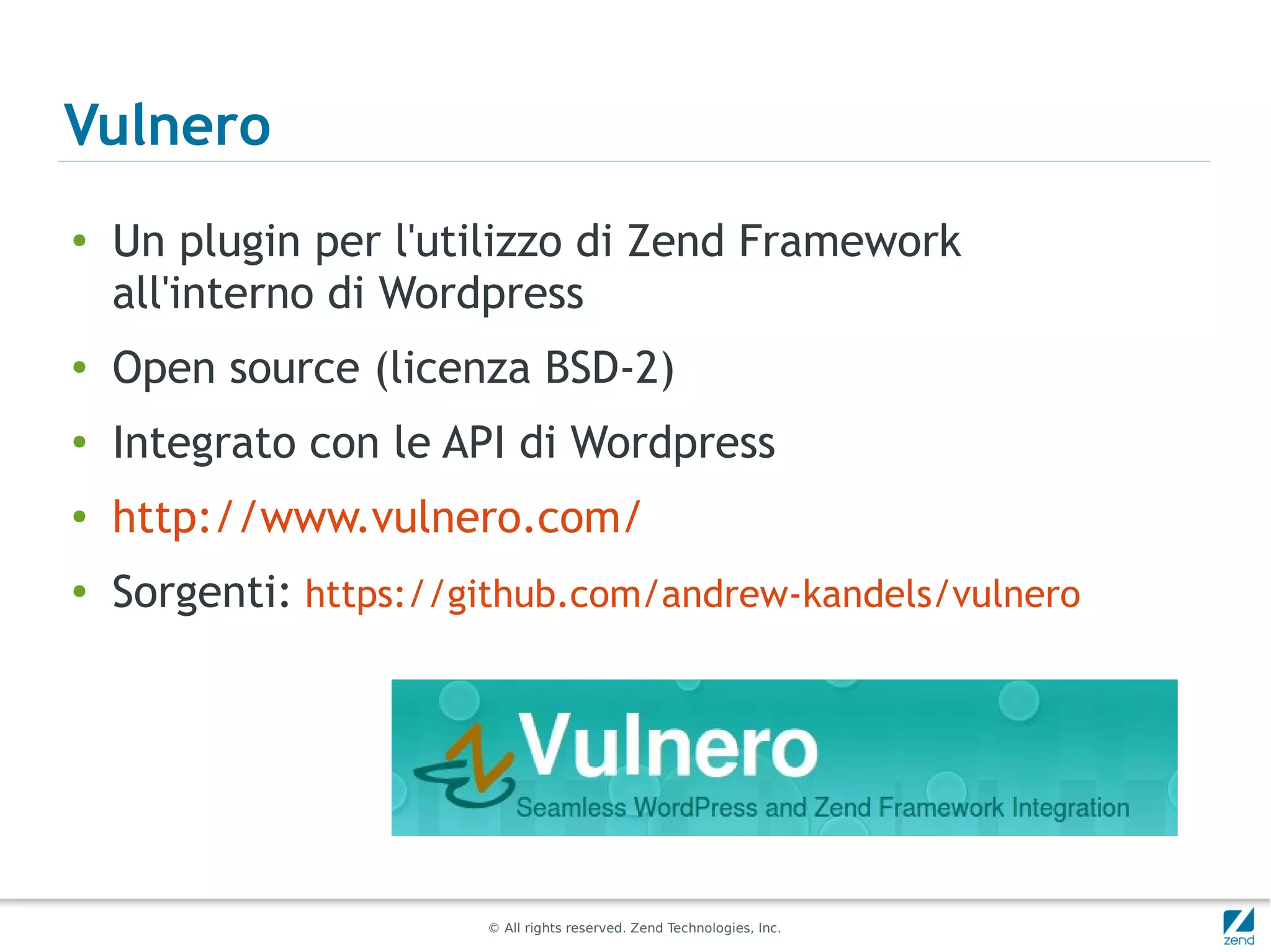 Vulnero
●
    Un plugin per l'utilizzo di Zend Framework
    all'interno di Wordpress
●
    Open source (licenza BSD-2)
●
    Integrato con le API di Wordpress
●
    http://www.vulnero.com/
●   Sorgenti: https://github.com/andrew-kandels/vulnero




                       © All rights reserved. Zend Technologies, Inc.
 