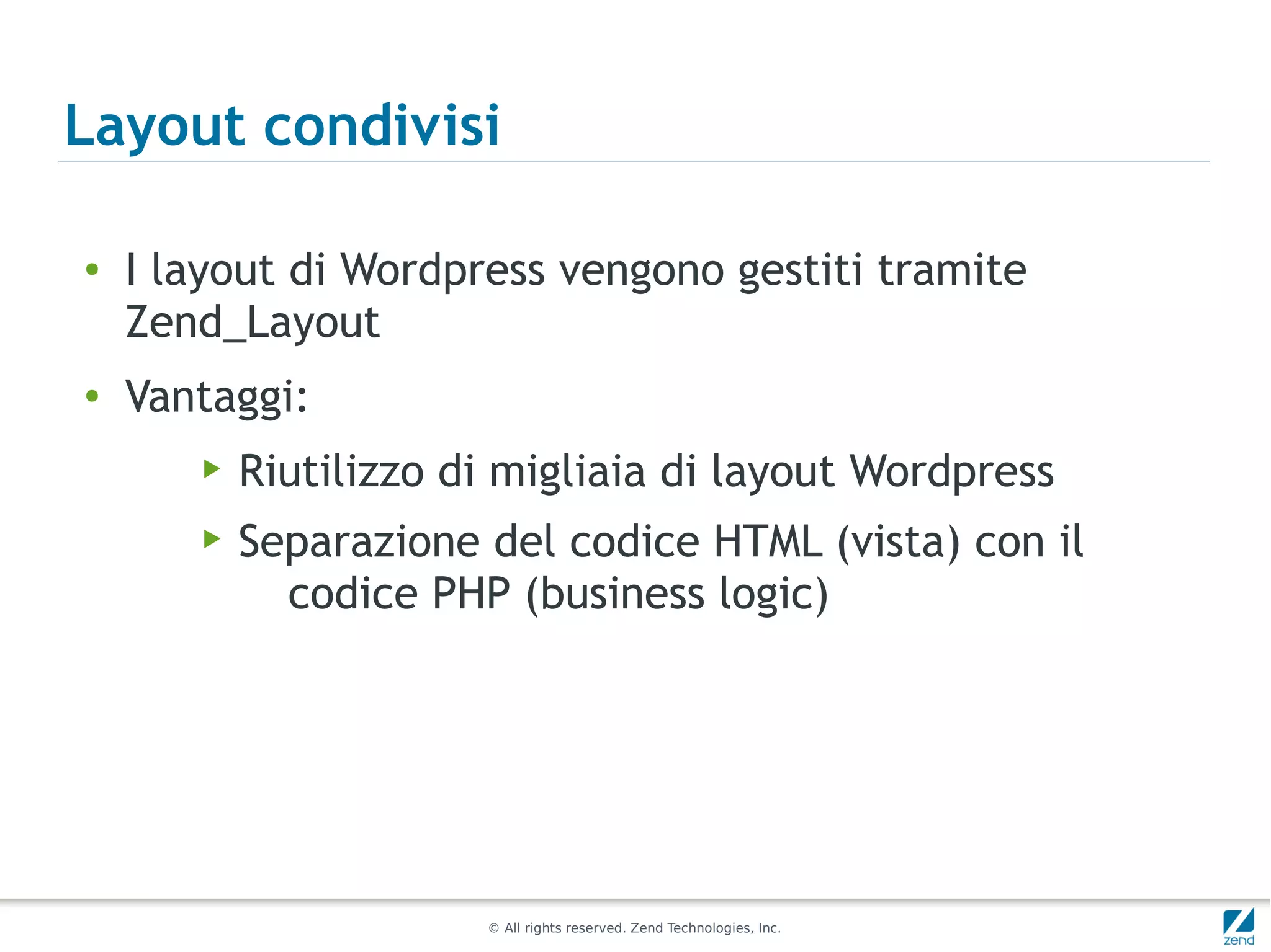 Layout condivisi

●   I layout di Wordpress vengono gestiti tramite
    Zend_Layout
●   Vantaggi:
       ▶   Riutilizzo di migliaia di layout Wordpress
       ▶   Separazione del codice HTML (vista) con il
             codice PHP (business logic)




                       © All rights reserved. Zend Technologies, Inc.
 