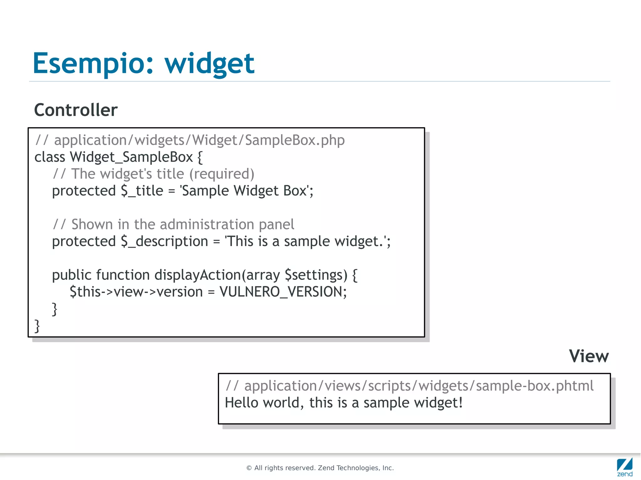 Esempio: widget
Controller
// application/widgets/Widget/SampleBox.php
 // application/widgets/Widget/SampleBox.php
class Widget_SampleBox {{
 class Widget_SampleBox
   // The widget's title (required)
    // The widget's title (required)
   protected $_title = 'Sample Widget Box';
    protected $_title = 'Sample Widget Box';

     // Shown in the administration panel
      // Shown in the administration panel
     protected $_description = 'This is a sample widget.';
      protected $_description = 'This is a sample widget.';

     public function displayAction(array $settings) {{
      public function displayAction(array $settings)
        $this->view->version = VULNERO_VERSION;
         $this->view->version = VULNERO_VERSION;
     }}
}}

                                                                                    View
                                // application/views/scripts/widgets/sample-box.phtml
                                 // application/views/scripts/widgets/sample-box.phtml
                                Hello world, this is a sample widget!
                                 Hello world, this is a sample widget!


                                   © All rights reserved. Zend Technologies, Inc.
 