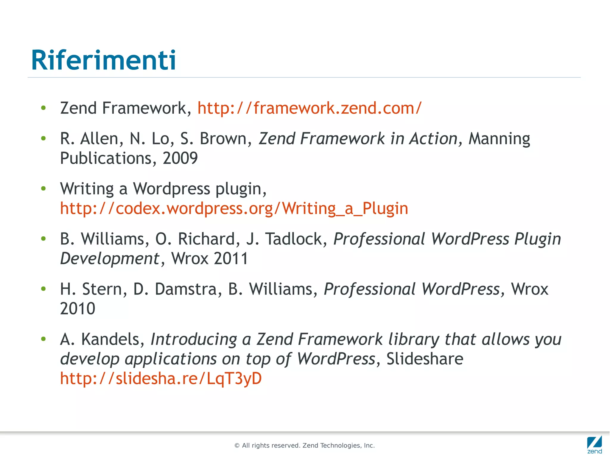 Riferimenti
●   Zend Framework, http://framework.zend.com/
●   R. Allen, N. Lo, S. Brown, Zend Framework in Action, Manning
    Publications, 2009
●   Writing a Wordpress plugin,
    http://codex.wordpress.org/Writing_a_Plugin
●
    B. Williams, O. Richard, J. Tadlock, Professional WordPress Plugin
    Development, Wrox 2011
●
    H. Stern, D. Damstra, B. Williams, Professional WordPress, Wrox
    2010
●
    A. Kandels, Introducing a Zend Framework library that allows you
    develop applications on top of WordPress, Slideshare
    http://slidesha.re/LqT3yD


                          © All rights reserved. Zend Technologies, Inc.
 