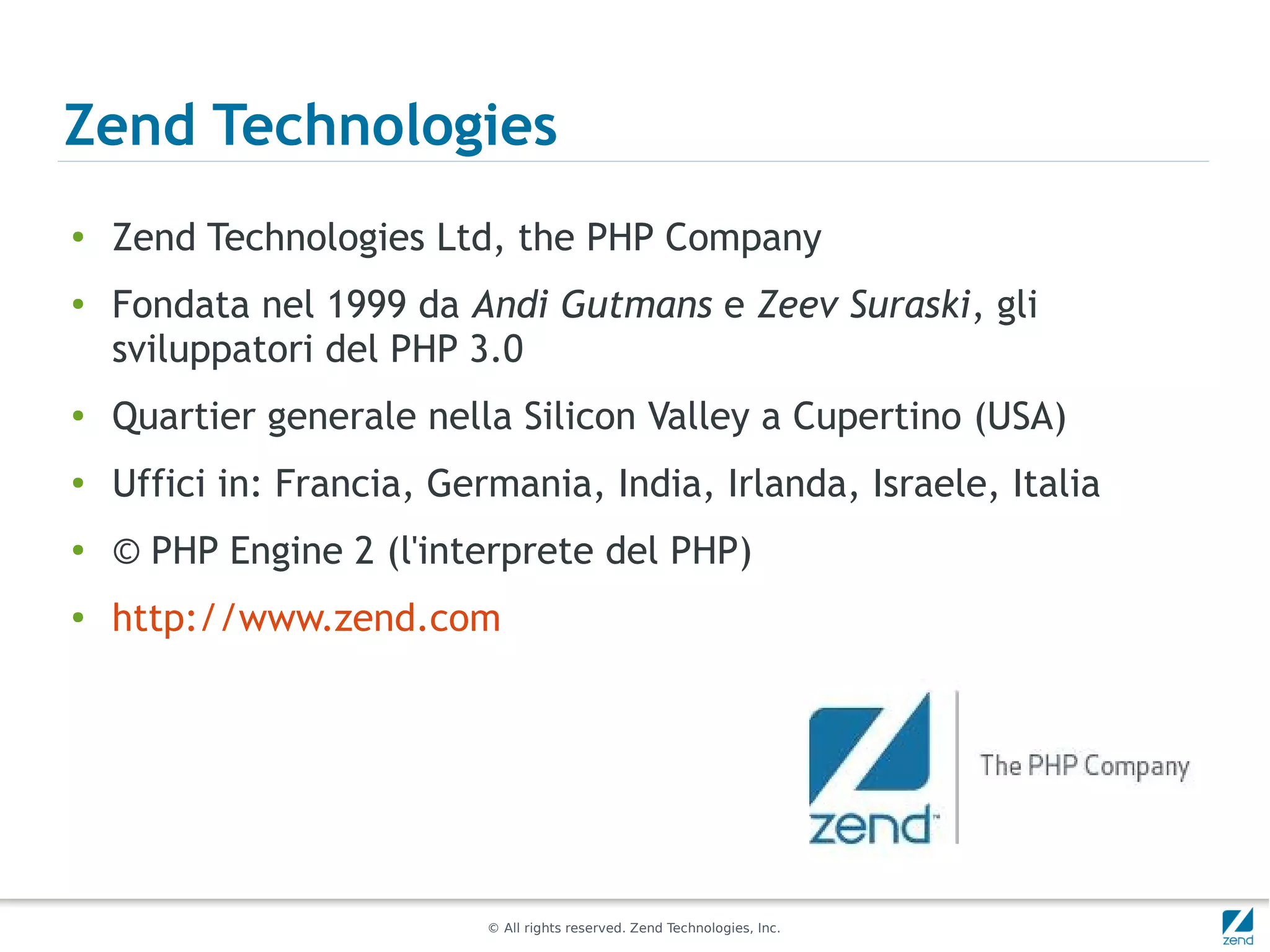 Zend Technologies
●   Zend Technologies Ltd, the PHP Company
●   Fondata nel 1999 da Andi Gutmans e Zeev Suraski, gli
    sviluppatori del PHP 3.0
●   Quartier generale nella Silicon Valley a Cupertino (USA)
●
    Uffici in: Francia, Germania, India, Irlanda, Israele, Italia
●
    © PHP Engine 2 (l'interprete del PHP)
●
    http://www.zend.com




                           © All rights reserved. Zend Technologies, Inc.
 