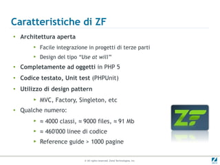 Caratteristiche di ZF
●
    Architettura aperta
        ▶   Facile integrazione in progetti di terze parti
        ▶   Design del tipo “Use at will”
●   Completamente ad oggetti in PHP 5
●   Codice testato, Unit test (PHPUnit)
●
    Utilizzo di design pattern
        ▶   MVC, Factory, Singleton, etc
●   Qualche numero:
        ▶   ≈ 4000 classi, ≈ 9000 files, ≈ 91 Mb
        ▶   ≈ 460'000 linee di codice
        ▶   Reference guide > 1000 pagine

                              © All rights reserved. Zend Technologies, Inc.
 