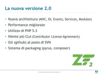 La nuova versione 2.0

●
    Nuova architettura (MVC, Di, Events, Services, Modules)
●   Performance migliorate
●   Utilizzo di PHP 5.3
●   Niente più CLA (Contributor License Agreement)
●   Git (github) al posto di SVN
●
    Sistema di packaging (pyrus, composer)




                          © All rights reserved. Zend Technologies, Inc.
 